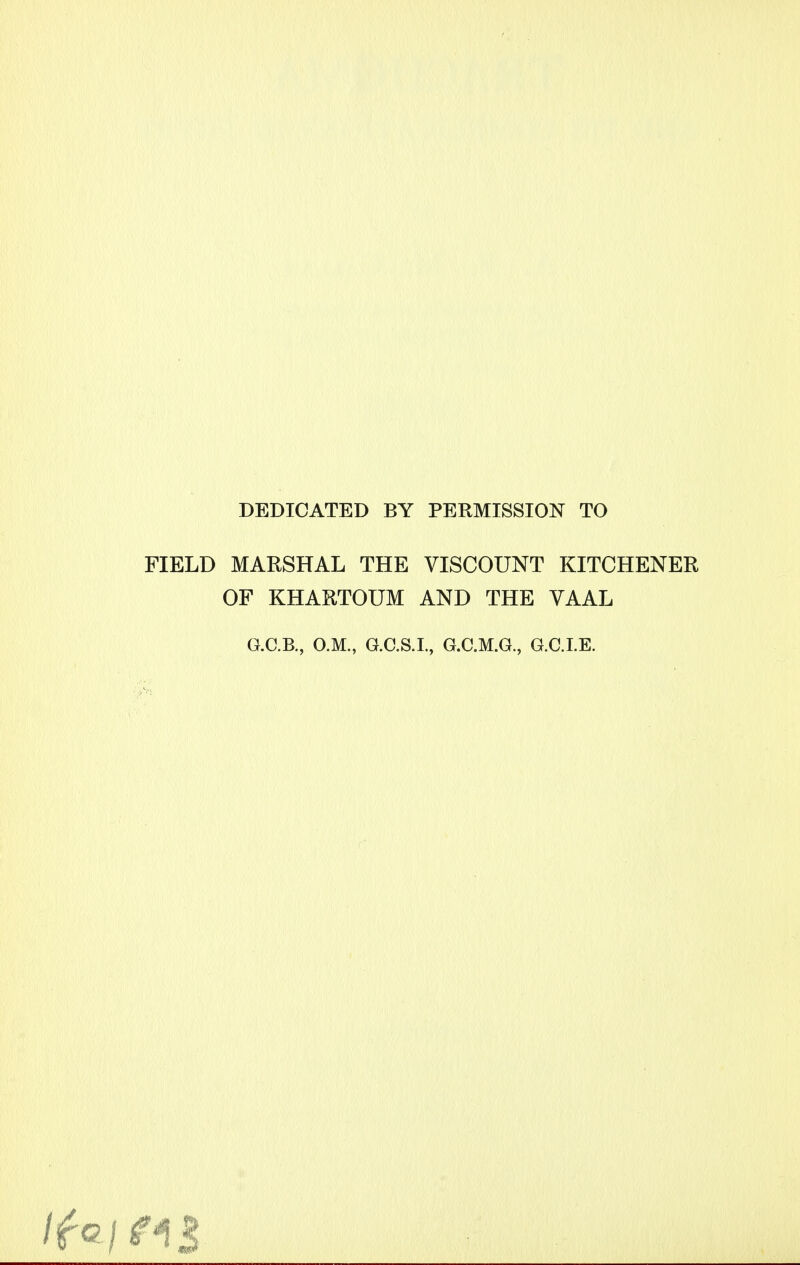 DEDICATED BY PERMISSION TO FIELD MARSHAL THE VISCOUNT KITCHENER OF KHARTOUM AND THE VAAL G.C.B., O.M., G.C.S.I., G.C.M.G., G.C.I.E. 5