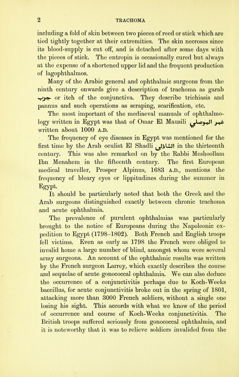including a fold of skin between two pieces of reed or stick which are tied tightly together at their extremities. The skin necroses since its blood-supply is cut off, and is detached after some days with the pieces of stick. The entropin is occasionally cured but always at the expense of a shortened upper lid and the frequent production of lagophthalmos. Many of the Arabic general and ophthalmic surgeons from the ninth century onwards give a description of trachoma as garab w^.a- or itch of the conjunctiva. They describe trichiasis and pannus and such operations as scraping, scarification, etc. The most important of the mediaeval manuals of ophthalmo- logy written in Egypt was that of Omar El Mausili ^^JLc^l >o£ written about 1000 A.D. The frequency of eye diseases in Egypt was mentioned for the first time by the Arab oculist El Shadli ^J^UJI in the thirteenth century. This was also remarked on by the Rabbi Meshoollam Ibn Menahem in the fifteenth century. The first European medical traveller, Prosper Alpinus, 1683 A.D., mentions the frequency of bleary eyes or lippitudines during the summer in Egypt. It should be particularly noted that both the Greek and the Arab surgeons distinguished exactly between chronic trachoma and acute ophthalmia. The prevalence of purulent ophthalmias was particularly brought to the notice of Europeans during the Napoleonic ex- pedition to Egypt (1798-1802). Both French and English troops fell victims. Even as early as 1798 the French were obliged to invalid home a large number of blind, amongst whom were several army surgeons. An account of the ophthalmic results was written by the French surgeon Larrey, which exactly describes the course and sequelae of acute gonococcal ophthalmia. We can also deduce the occurrence of a conjunctivitis perhaps due to Koch-Weeks baccillus, for acute conjunctivitis broke out in the spring of 1801, attacking more than 3000 French soldiers, without a single one losing his sight. This accords with what we know of the period of occurrence and course of Koch-Weeks conjunctivitis. The British troops suffered seriously from gonococcal ophthalmia, and it is noteworthy that it was to relieve soldiers invalided from the