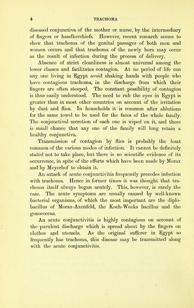 diseased conjunctiva of the mother or nurse, by the intermediary of fingers or handkerchiefs. However, recent research seems to show that trachoma of the genital passages of both men and women occurs and that trachoma of the newly born may occur as the result of infection during the process of delivery. Absence of strict cleanliness is almost universal among the lower classes and facilitates contagion. At no period of life can any one living in Egypt avoid shaking hands with people who have contagious trachoma, in the discharge from which their fingers are often steeped. The constant possibility of contagion is thus easily understood. The need to rub the eyes in Egypt is greater than in most other countries on account of the irritation by dust and flies. In households it is common after ablutions for the same towel to be used for the faces of the whole family. The conjunctival secretion of each one is wiped on it, and there is small chance that any one of the family will long retain a healthy conjunctiva. Transmission of contagion by flies is probably the least common of the various modes of infection. It cannot be definitely stated not to take place, but there is no scientific evidence of its occurrence, in spite of the efforts which have been made by Morax and by Meyerhof to obtain it. An attack of acute conjunctivitis frequently precedes infection with trachoma. Hence in former times it was thought that tra- choma itself always began acutely. This, however, is rarely the case. The acute symptoms are usually caused by well-known bacterial organisms, of which the most important are the diplo- bacillus of Morax-Axenfeld, the Koch-Weeks bacillus and the gonococcus. An acute conjunctivitis is highly contagious on account of the purulent discharge which is spread about by the fingers on clothes and utensils. As the original sufferer in Egypt so frequently has trachoma, this disease may be transmitted along with the acute conjunctivitis.