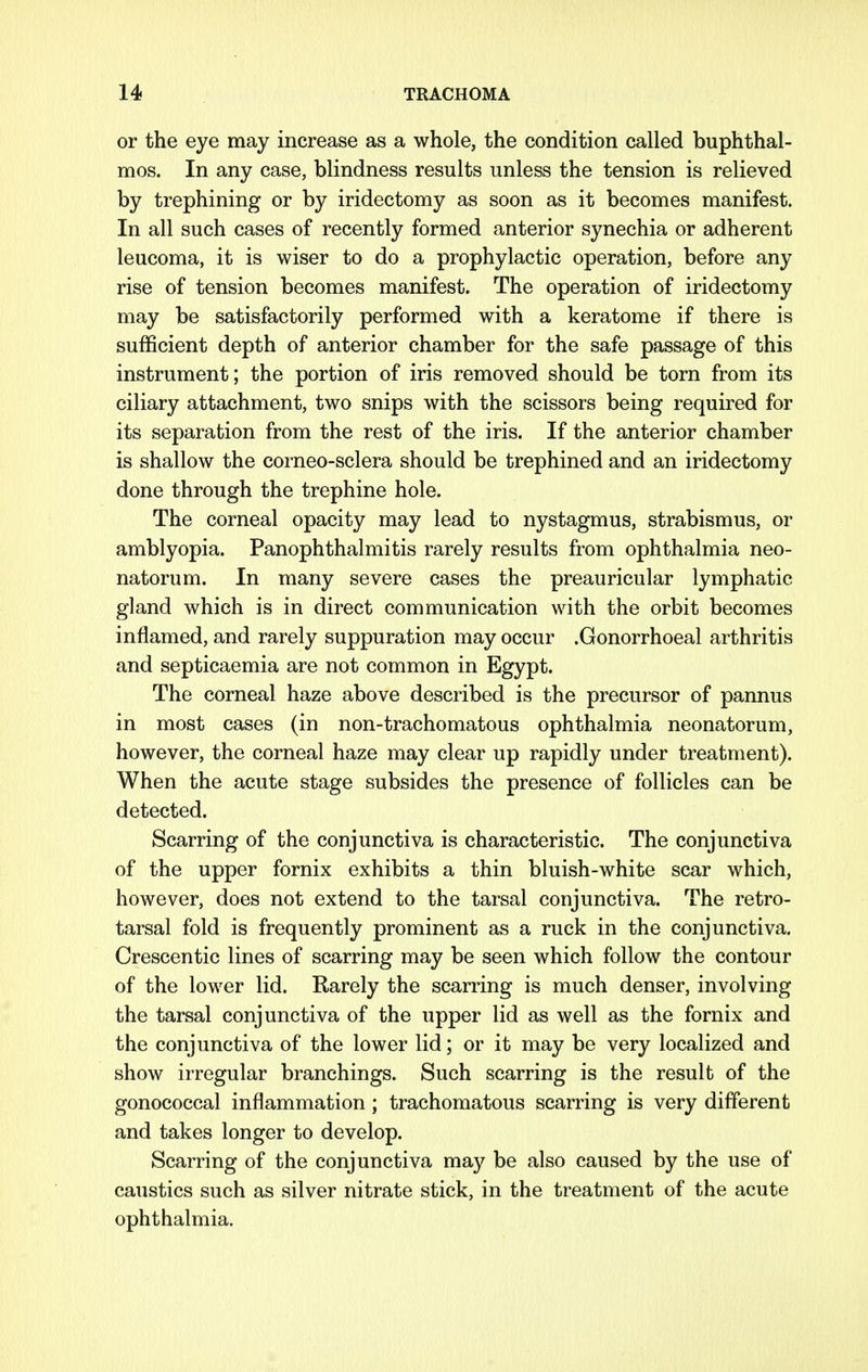 or the eye may increase as a whole, the condition called buphthal- mos. In any case, blindness results unless the tension is relieved by trephining or by iridectomy as soon as it becomes manifest. In all such cases of recently formed anterior synechia or adherent leucoma, it is wiser to do a prophylactic operation, before any rise of tension becomes manifest. The operation of iridectomy may be satisfactorily performed with a keratome if there is sufficient depth of anterior chamber for the safe passage of this instrument; the portion of iris removed should be torn from its ciliary attachment, two snips with the scissors being required for its separation from the rest of the iris. If the anterior chamber is shallow the corneo-sclera should be trephined and an iridectomy done through the trephine hole. The corneal opacity may lead to nystagmus, strabismus, or amblyopia. Panophthalmitis rarely results from ophthalmia neo- natorum. In many severe cases the preauricular lymphatic gland which is in direct communication with the orbit becomes inflamed, and rarely suppuration may occur .Gonorrhoeal arthritis and septicaemia are not common in Egypt. The corneal haze above described is the precursor of pannus in most cases (in non-trachomatous ophthalmia neonatorum, however, the corneal haze may clear up rapidly under treatment). When the acute stage subsides the presence of follicles can be detected. Scarring of the conjunctiva is characteristic. The conjunctiva of the upper fornix exhibits a thin bluish-white scar which, however, does not extend to the tarsal conjunctiva. The retro- tarsal fold is frequently prominent as a ruck in the conjunctiva. Crescentic lines of scarring may be seen which follow the contour of the lower lid. Rarely the scarring is much denser, involving the tarsal conjunctiva of the upper lid as well as the fornix and the conjunctiva of the lower lid; or it may be very localized and show irregular branchings. Such scarring is the result of the gonococcal inflammation; trachomatous scarring is very different and takes longer to develop. Scarring of the conjunctiva may be also caused by the use of caustics such as silver nitrate stick, in the treatment of the acute ophthalmia.