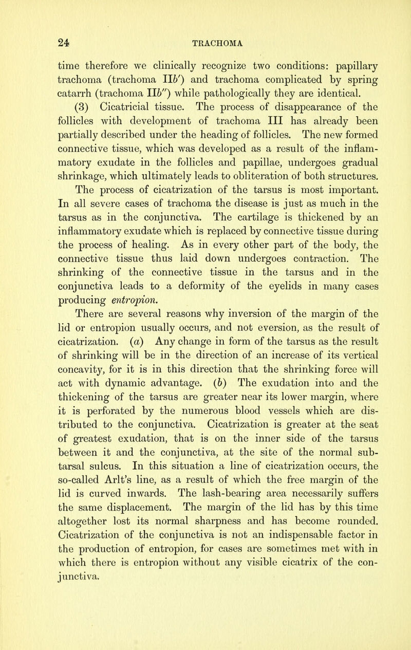 time therefore we clinically recognize two conditions: papillary trachoma (trachoma 116') and trachoma complicated by spring catarrh (trachoma lib) while pathologically they are identical. (3) Cicatricial tissue. The process of disappearance of the follicles with development of trachoma III has already been partially described under the heading of follicles. The new formed connective tissue, which was developed as a result of the inflam- matory exudate in the follicles and papillae, undergoes gradual shrinkage, which ultimately leads to obliteration of both structures. The process of cicatrization of the tarsus is most important. In all severe cases of trachoma the disease is just as much in the tarsus as in the conjunctiva. The cartilage is thickened by an inflammatory exudate which is replaced by connective tissue during the process of healing. As in every other part of the body, the connective tissue thus laid down undergoes contraction. The shrinking of the connective tissue in the tarsus and in the conjunctiva leads to a deformity of the eyelids in many cases producing entropion. There are several reasons why inversion of the margin of the lid or entropion usually occurs, and not eversion, as the result of cicatrization, (a) Any change in form of the tarsus as the result of shrinking will be in the direction of an increase of its vertical concavity, for it is in this direction that the shrinking force will act with dynamic advantage, (b) The exudation into and the thickening of the tarsus are greater near its lower margin, where it is perforated by the numerous blood vessels which are dis- tributed to the conjunctiva. Cicatrization is greater at the seat of greatest exudation, that is on the inner side of the tarsus between it and the conjunctiva, at the site of the normal sub- tarsal sulcus. In this situation a line of cicatrization occurs, the so-called Arlt's line, as a result of which the free margin of the lid is curved inwards. The lash-bearing area necessarily suffers the same displacement. The margin of the lid has by this time altogether lost its normal sharpness and has become rounded. Cicatrization of the conjunctiva is not an indispensable factor in the production of entropion, for cases are sometimes met with in which there is entropion without any visible cicatrix of the con- junctiva.