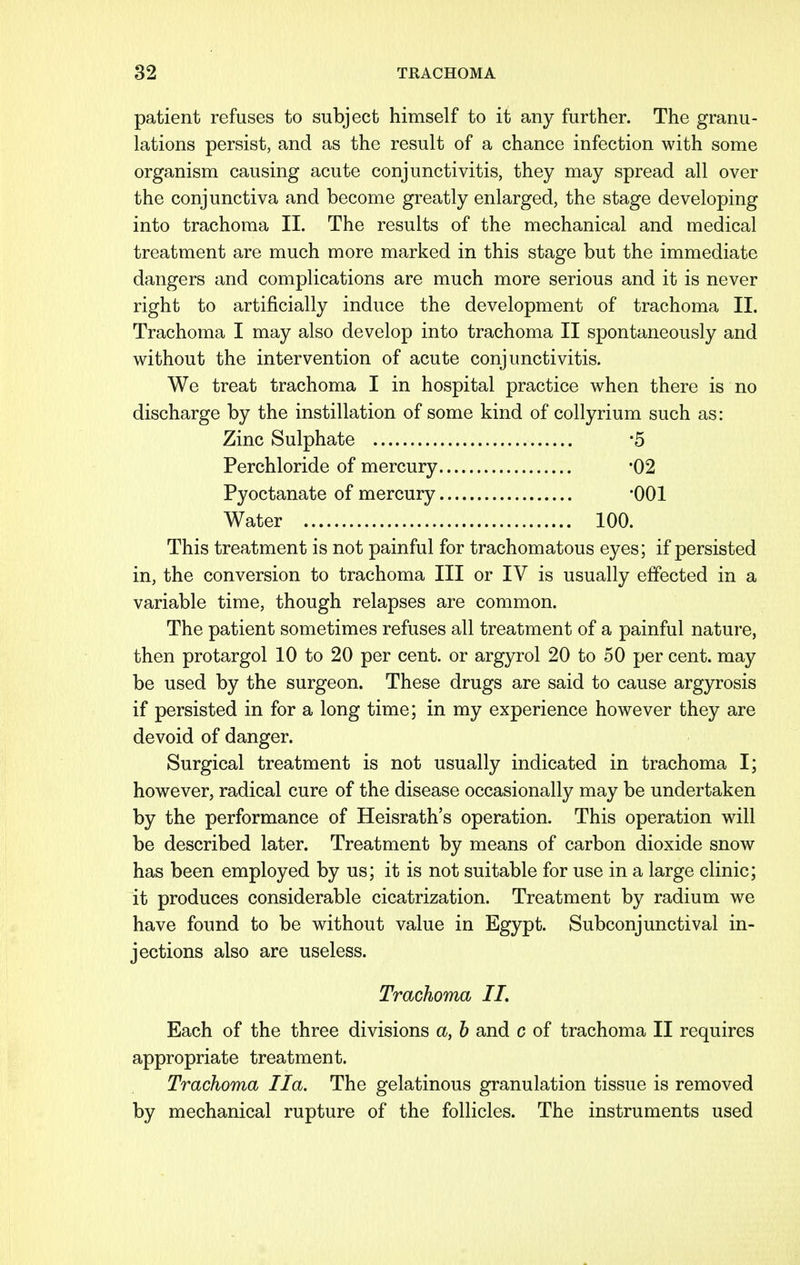 patient refuses to subject himself to it any further. The granu- lations persist, and as the result of a chance infection with some organism causing acute conjunctivitis, they may spread all over the conjunctiva and become greatly enlarged, the stage developing into trachoma II. The results of the mechanical and medical treatment are much more marked in this stage but the immediate dangers and complications are much more serious and it is never right to artificially induce the development of trachoma II. Trachoma I may also develop into trachoma II spontaneously and without the intervention of acute conjunctivitis. We treat trachoma I in hospital practice when there is no discharge by the instillation of some kind of collyrium such as: Zinc Sulphate *5 Perchloride of mercury -02 Pyoctanate of mercury 001 Water 100. This treatment is not painful for trachomatous eyes; if persisted in, the conversion to trachoma III or IV is usually effected in a variable time, though relapses are common. The patient sometimes refuses all treatment of a painful nature, then protargol 10 to 20 per cent, or argyrol 20 to 50 per cent, may be used by the surgeon. These drugs are said to cause argyrosis if persisted in for a long time; in my experience however they are devoid of danger. Surgical treatment is not usually indicated in trachoma I; however, radical cure of the disease occasionally may be undertaken by the performance of Heisrath's operation. This operation will be described later. Treatment by means of carbon dioxide snow has been employed by us; it is not suitable for use in a large clinic; it produces considerable cicatrization. Treatment by radium we have found to be without value in Egypt. Subconjunctival in- jections also are useless. Trachoma II. Each of the three divisions a, b and c of trachoma II requires appropriate treatment. Trachoma Ila. The gelatinous granulation tissue is removed by mechanical rupture of the follicles. The instruments used