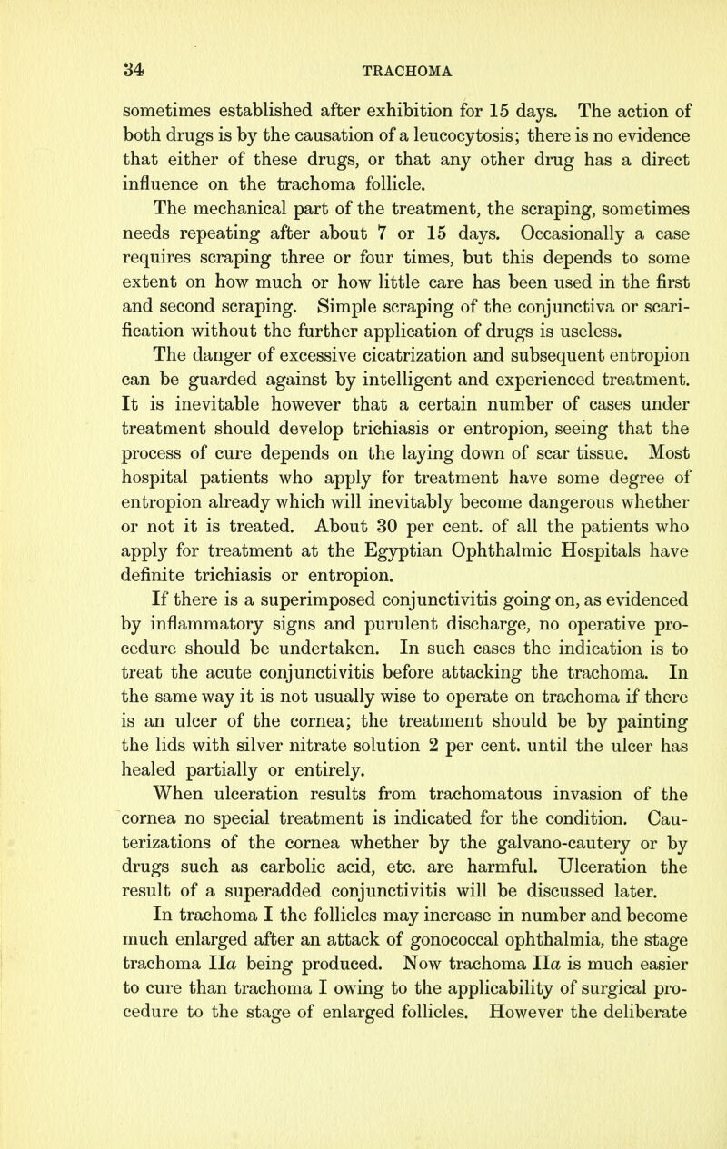 sometimes established after exhibition for 15 days. The action of both drugs is by the causation of a leucocytosis; there is no evidence that either of these drugs, or that any other drug has a direct influence on the trachoma follicle. The mechanical part of the treatment, the scraping, sometimes needs repeating after about 7 or 15 days. Occasionally a case requires scraping three or four times, but this depends to some extent on how much or how little care has been used in the first and second scraping. Simple scraping of the conjunctiva or scari- fication without the further application of drugs is useless. The danger of excessive cicatrization and subsequent entropion can be guarded against by intelligent and experienced treatment. It is inevitable however that a certain number of cases under treatment should develop trichiasis or entropion, seeing that the process of cure depends on the laying down of scar tissue. Most hospital patients who apply for treatment have some degree of entropion already which will inevitably become dangerous whether or not it is treated. About 30 per cent, of all the patients who apply for treatment at the Egyptian Ophthalmic Hospitals have definite trichiasis or entropion. If there is a superimposed conjunctivitis going on, as evidenced by inflammatory signs and purulent discharge, no operative pro- cedure should be undertaken. In such cases the indication is to treat the acute conjunctivitis before attacking the trachoma. In the same way it is not usually wise to operate on trachoma if there is an ulcer of the cornea; the treatment should be by painting the lids with silver nitrate solution 2 per cent, until the ulcer has healed partially or entirely. When ulceration results from trachomatous invasion of the cornea no special treatment is indicated for the condition. Cau- terizations of the cornea whether by the galvano-cautery or by drugs such as carbolic acid, etc. are harmful. Ulceration the result of a superadded conjunctivitis will be discussed later. In trachoma I the follicles may increase in number and become much enlarged after an attack of gonococcal ophthalmia, the stage trachoma Ila being produced. Now trachoma Ila is much easier to cure than trachoma I owing to the applicability of surgical pro- cedure to the stage of enlarged follicles. However the deliberate