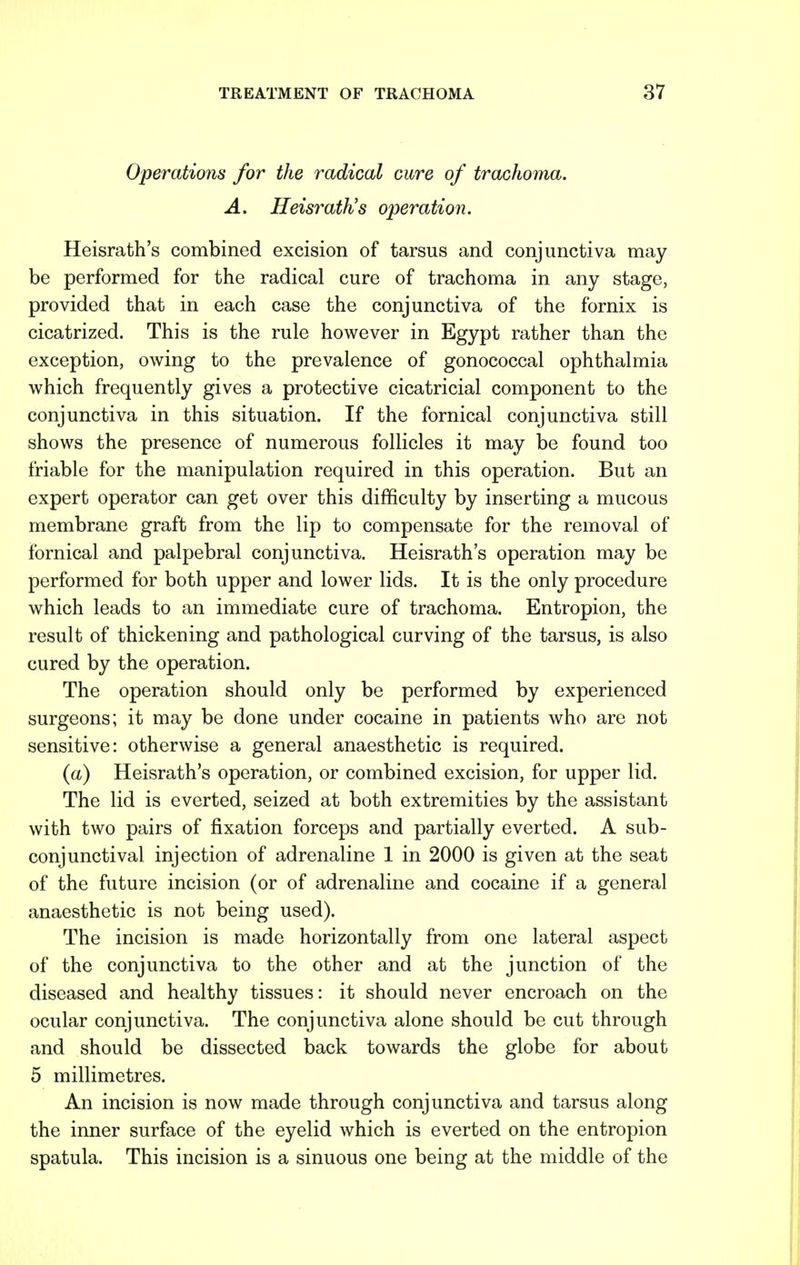 Operations for the radical cure of trachoma. A. Heisrath's operation. Heisrath's combined excision of tarsus and conjunctiva may be performed for the radical cure of trachoma in any stage, provided that in each case the conjunctiva of the fornix is cicatrized. This is the rule however in Egypt rather than the exception, owing to the prevalence of gonococcal ophthalmia which frequently gives a protective cicatricial component to the conjunctiva in this situation. If the fornical conjunctiva still shows the presence of numerous follicles it may be found too friable for the manipulation required in this operation. But an expert operator can get over this difficulty by inserting a mucous membrane graft from the lip to compensate for the removal of fornical and palpebral conjunctiva. Heisrath's operation may be performed for both upper and lower lids. It is the only procedure which leads to an immediate cure of trachoma. Entropion, the result of thickening and pathological curving of the tarsus, is also cured by the operation. The operation should only be performed by experienced surgeons; it may be done under cocaine in patients who are not sensitive: otherwise a general anaesthetic is required. (a) Heisrath's operation, or combined excision, for upper lid. The lid is everted, seized at both extremities by the assistant with two pairs of fixation forceps and partially everted. A sub- conjunctival injection of adrenaline 1 in 2000 is given at the seat of the future incision (or of adrenaline and cocaine if a general anaesthetic is not being used). The incision is made horizontally from one lateral aspect of the conjunctiva to the other and at the junction of the diseased and healthy tissues: it should never encroach on the ocular conjunctiva. The conjunctiva alone should be cut through and should be dissected back towards the globe for about 5 millimetres. An incision is now made through conjunctiva and tarsus along the inner surface of the eyelid which is everted on the entropion spatula. This incision is a sinuous one being at the middle of the