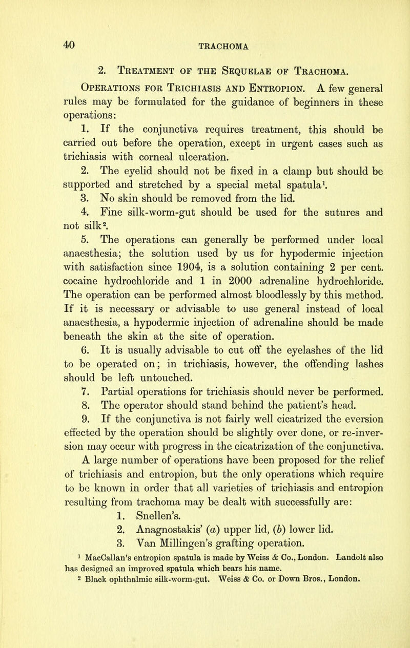 2. Treatment of the Sequelae of Trachoma. Operations for Trichiasis and Entropion. A few general rules may be formulated for the guidance of beginners in these operations: 1. If the conjunctiva requires treatment, this should be carried out before the operation, except in urgent cases such as trichiasis with corneal ulceration. 2. The eyelid should not be fixed in a clamp but should be supported and stretched by a special metal spatula1. 3. No skin should be removed from the lid. 4. Fine silk-worm-gut should be used for the sutures and not silk2. 5. The operations can generally be performed under local anaesthesia; the solution used by us for hypodermic injection with satisfaction since 1904, is a solution containing 2 per cent, cocaine hydrochloride and 1 in 2000 adrenaline hydrochloride. The operation can be performed almost bloodlessly by this method. If it is necessary or advisable to use general instead of local anaesthesia, a hypodermic injection of adrenaline should be made beneath the skin at the site of operation. 6. It is usually advisable to cut off the eyelashes of the lid to be operated on; in trichiasis, however, the offending lashes should be left untouched. 7. Partial operations for trichiasis should never be performed. 8. The operator should stand behind the patient's head. 9. If the conjunctiva is not fairly well cicatrized the eversion effected by the operation should be slightly over done, or re-inver- sion may occur with progress in the cicatrization of the conjunctiva. A large number of operations have been proposed for the relief of trichiasis and entropion, but the only operations which require to be known in order that all varieties of trichiasis and entropion resulting from trachoma may be dealt with successfully are: 1. Snellen's. 2. Anagnostakis' (a) upper lid, (b) lower lid. 3. Van Millingen's grafting operation. 1 MacCallan's entropion spatula is made by Weiss & Co., London. Landolt also has designed an improved spatula which bears his name. 2 Black ophthalmic silk-worm-gut. Weiss & Co. or Down Bros., London.