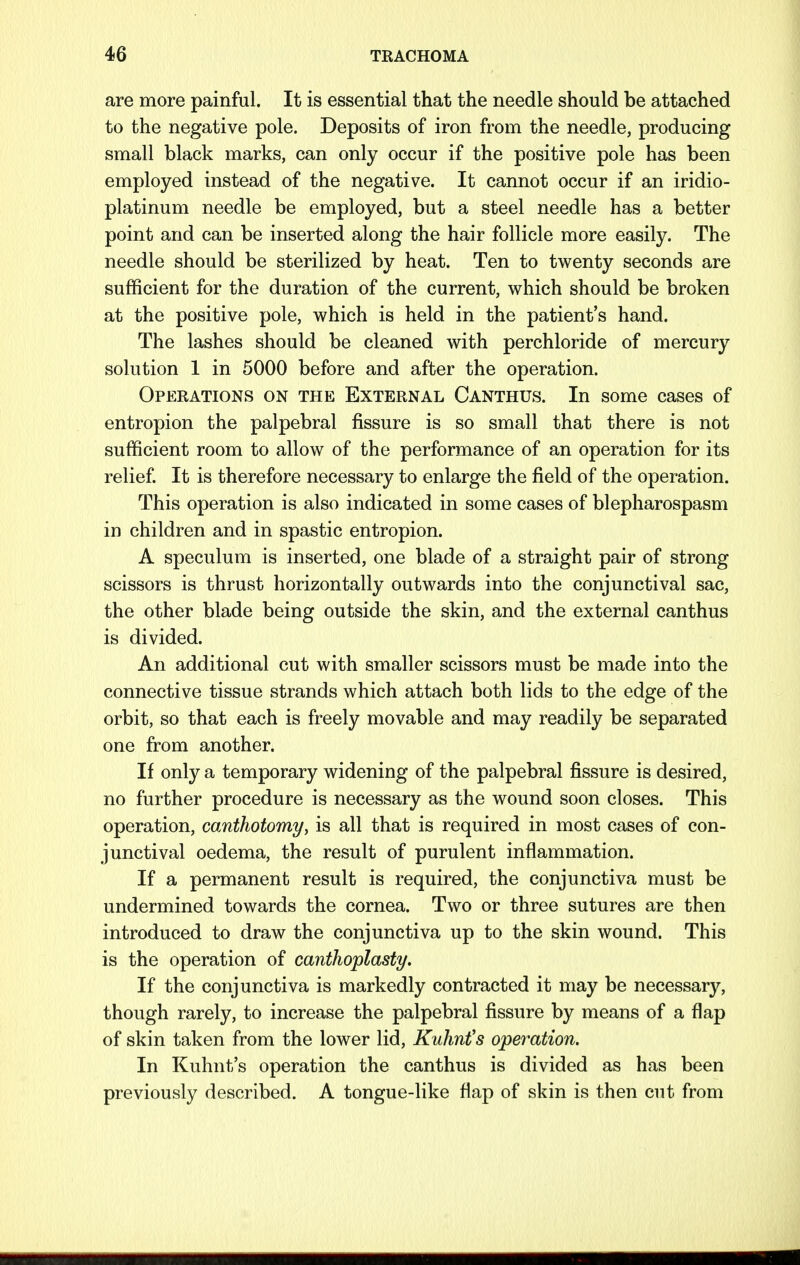are more painful. It is essential that the needle should be attached to the negative pole. Deposits of iron from the needle, producing small black marks, can only occur if the positive pole has been employed instead of the negative. It cannot occur if an iridio- platinum needle be employed, but a steel needle has a better point and can be inserted along the hair follicle more easily. The needle should be sterilized by heat. Ten to twenty seconds are sufficient for the duration of the current, which should be broken at the positive pole, which is held in the patient's hand. The lashes should be cleaned with perchloride of mercury solution 1 in 5000 before and after the operation. Operations on the External Canthus. In some cases of entropion the palpebral fissure is so small that there is not sufficient room to allow of the performance of an operation for its relief. It is therefore necessary to enlarge the field of the operation. This operation is also indicated in some cases of blepharospasm in children and in spastic entropion. A speculum is inserted, one blade of a straight pair of strong scissors is thrust horizontally outwards into the conjunctival sac, the other blade being outside the skin, and the external canthus is divided. An additional cut with smaller scissors must be made into the connective tissue strands which attach both lids to the edge of the orbit, so that each is freely movable and may readily be separated one from another. If only a temporary widening of the palpebral fissure is desired, no further procedure is necessary as the wound soon closes. This operation, comthotomy, is all that is required in most cases of con- junctival oedema, the result of purulent inflammation. If a permanent result is required, the conjunctiva must be undermined towards the cornea. Two or three sutures are then introduced to draw the conjunctiva up to the skin wound. This is the operation of canthoplasty. If the conjunctiva is markedly contracted it may be necessary, though rarely, to increase the palpebral fissure by means of a flap of skin taken from the lower lid, Kuhnt's operation. In Kuhnt's operation the canthus is divided as has been previously described. A tongue-like flap of skin is then cut from