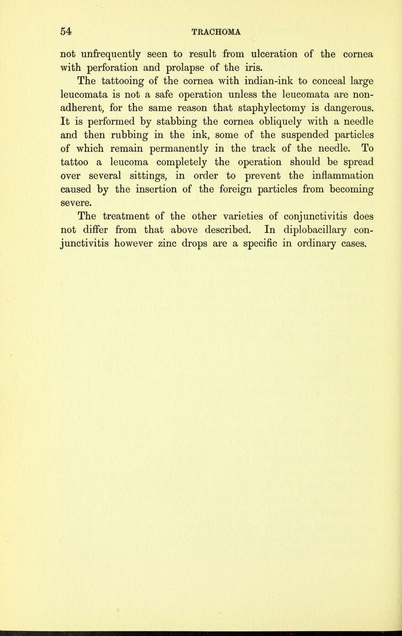 not unfrequently seen to result from ulceration of the cornea with perforation and prolapse of the iris. The tattooing of the cornea with indian-ink to conceal large leucomata is not a safe operation unless the leucomata are non- adherent, for the same reason that staphylectomy is dangerous. It is performed by stabbing the cornea obliquely with a needle and then rubbing in the ink, some of the suspended particles of which remain permanently in the track of the needle. To tattoo a leucoma completely the operation should be spread over several sittings, in order to prevent the inflammation caused by the insertion of the foreign particles from becoming severe. The treatment of the other varieties of conjunctivitis does not differ from that above described. In diplobacillary con- junctivitis however zinc drops are a specific in ordinary cases.