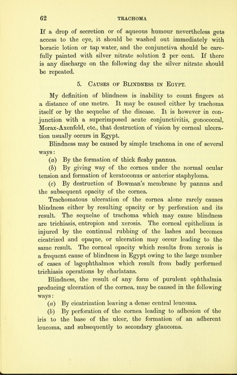 If a drop of secretion or of aqueous humour nevertheless gets access to the eye, it should be washed out immediately with boracic lotion or tap water, and the conjunctiva should be care- fully painted with silver nitrate solution 2 per cent. If there is any discharge on the following day the silver nitrate should be repeated. 5. Causes of Blindness in Egypt. My definition of blindness is inability to count fingers at a distance of one metre. It may be caused either by trachoma itself or by the sequelae of the disease. It is however in con- junction with a superimposed acute conjunctivitis, gonococcal, Morax-Axenfeld, etc., that destruction of vision by corneal ulcera- tion usually occurs in Egypt. Blindness may be caused by simple trachoma in one of several ways: (a) By the formation of thick fleshy pannus. (b) By giving way of the cornea under the normal ocular tension and formation of keratoconus or anterior staphyloma. (c) By destruction of Bowman's membrane by pannus and the subsequent opacity of the cornea. Trachomatous ulceration of the cornea alone rarely causes blindness either by resulting opacity or by perforation and its result. The sequelae of trachoma which may cause blindness are trichiasis, entropion and xerosis. The corneal epithelium is injured by the continual rubbing of the lashes and becomes cicatrized and opaque, or ulceration may occur leading to the same result. The corneal opacity which results from xerosis is a frequent cause of blindness in Egypt owing to the large number of cases of lagophthalmos which result from badly performed trichiasis operations by charlatans. Blindness, the result of any form of purulent ophthalmia producing ulceration of the cornea, may be caused in the following ways: (a) By cicatrization leaving a dense central leucoma. (b) By perforation of the cornea leading to adhesion of the iris to the base of the ulcer, the formation of an adherent leucoma, and subsequently to secondary glaucoma.