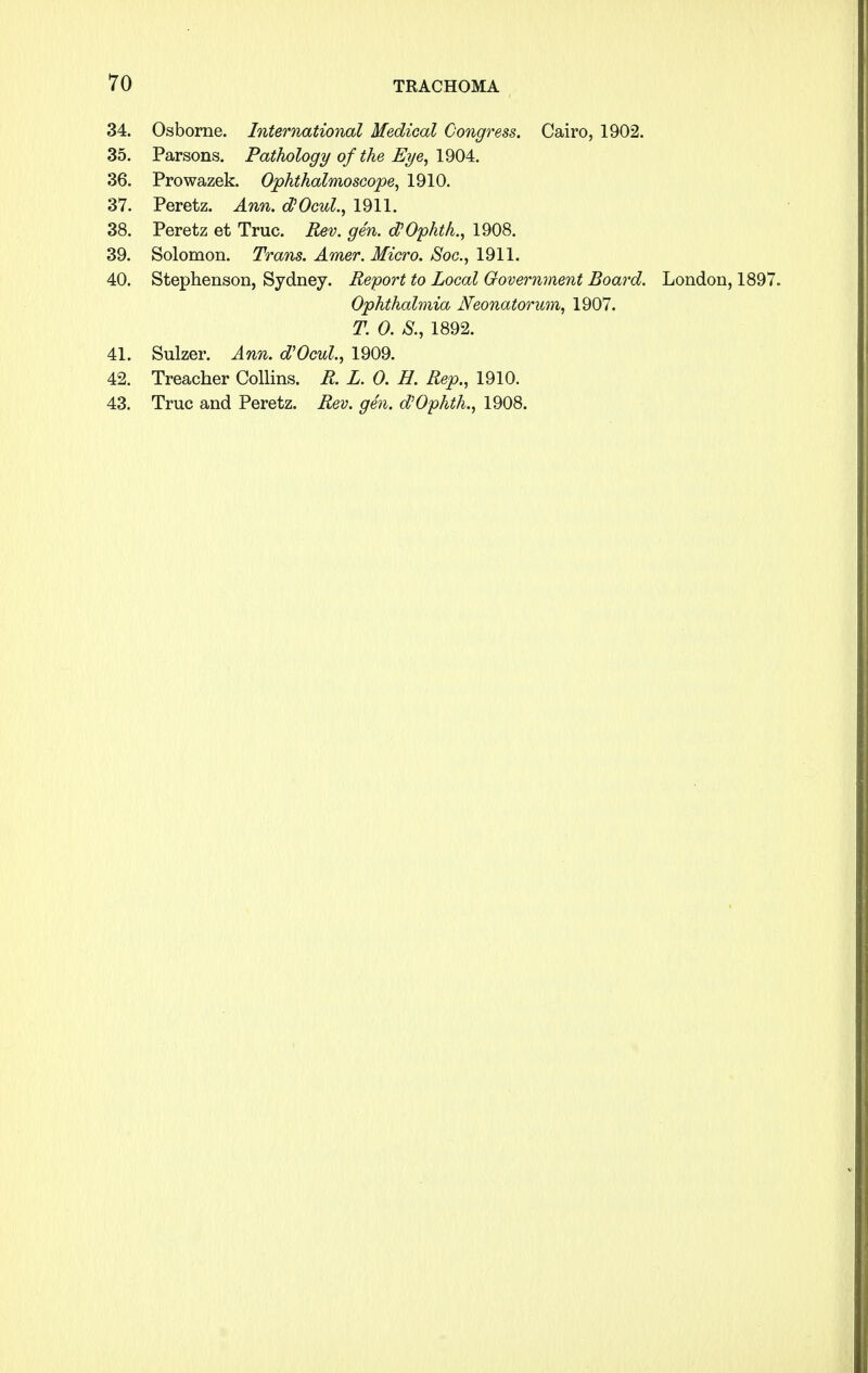 34. Osborne. International Medical Congress. Cairo, 1902. 35. Parsons. Pathology of the Eye, 1904. 36. Prowazek. Ophthalmoscope, 1910. 37. Peretz. Ann. oVOcul., 1911. 38. Peretz et True. Rev. gen. d'Ophth., 1908. 39. Solomon. Trans. Amer. Micro. Soc, 1911. 40. Stephenson, Sydney. Report to Local Government Board. London, 1897. Ophthalmia Neonatorum, 1907. T. 0. &, 1892. 41. Sulzer. Ann. d'Ocul, 1909. 42. Treacher Collins. R. L. 0. H. Rep., 1910. 43. True and Peretz. Rev. gen. d'Ophth., 1908.