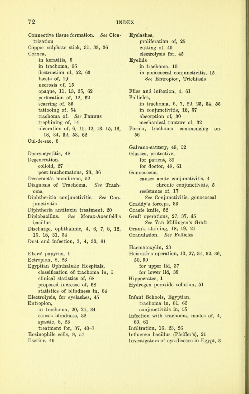 Connective tissue formation. See Cica- trization Copper sulphate stick, 31, 33, 36 Cornea, in keratitis, 6 in trachoma, 66 destruction of, 52, 63 facets of, 19 necrosis of, 15 opaque, 11, 13, 35, 62 perforation of, 12, 62 scarring of, 35 tattooing of, 54 trachoma of. See Pannus trephining of, 14 ulceration of, 6, 11, 12, 13, 15, 16, 18, 34, 52, 53, 62 Cul-de-sac, 6 Dacryocystitis, 48 Degeneration, colloid, 27 post-trachomatous, 23, 36 Descemet's membrane, 52 Diagnosis of Trachoma. See Trach- oma Diphtheritic conjunctivitis. See Con- junctivitis Diphtheria antitoxin treatment, 20 Diplobacillus. See Morax-Axenfeld's bacillus Discharge, ophthalmic, 4, 6, 7, 8, 12, 15, 18, 31, 34 Dust and infection, 3, 4, 30, 61 Ebers' papyrus, 1 Ectropion, 8, 23 Egyptian Ophthalmic Hospitals, classification of trachoma in, 5 clinical statistics of, 68 proposed increase of, 68 statistics of blindness in, 64 Electrolysis, for eyelashes, 45 Entropion, in trachoma, 20, 24, 34 causes blindness, 32 spastic, 8, 23 treatment for, 37, 40-7 Eosinophile cells, 8, 57 Eserine, 49 Eyelashes, proliferation of, 25 cutting of, 40 electrolysis for, 45 Eyelids in trachoma, 10 in gonococcal conjunctivitis, 15 See Entropion, Trichiasis Flies and infection, 4, 61 Follicles, in trachoma, 6, 7, 22, 23, 34, 55 in conjunctivitis, 16, 57 absorption of, 30 mechanical rupture of, 32 Fornix, trachoma commencing on, 56 Galvano-cautery, 49, 52 Glasses, protective, for patient, 39 for doctor, 48, 61 Gonococcus, causes acute conjunctivitis, 4 chronic conjunctivitis, 5 resistance of, 17 See Conjunctivitis, gonococcal Graddy's forceps, 33 Graefe knife, 52 Graft operations, 27, 37, 45 See Van Millingen's Graft Gram's staining, 18, 19, 21 Granulation. See Follicles Haematoxylin, 23 Heisrath's operation, 10, 27, 31, 32, 36, 50, 59 for upper lid, 37 for lower lid, 38 Hippocrates, 1 Hydrogen peroxide solution, 51 Infant Schools, Egyptian, trachoma in, 61, 65 conjunctivitis in, 55 Infection with trachoma, modes of, 4, 60, 61 Infiltration, 16, 23, 26 Influenza bacillus (Pfeiffer's), 21 Investigators of eye-disease in Egypt, 3