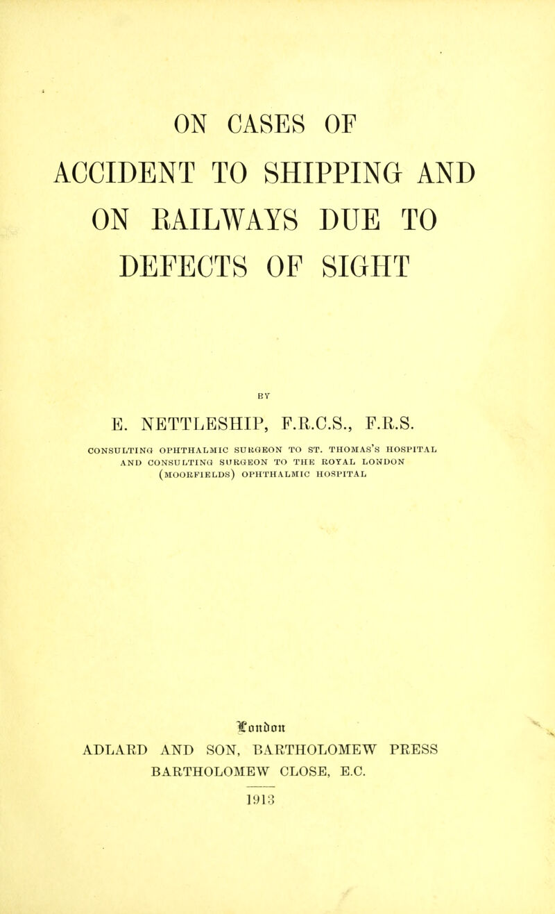 ON CASES OF ACCIDENT TO SHIPPING AND ON RAILWAYS DUE TO DEFECTS OF SIGHT E. NETTLESHIP, F.R.C.S., F.R.S. CONSULTING OPHTHALMIC SURGEON TO ST. THOMAS'S HOSPITAL AND CONSULTING SURGEON TO THE ROYAL LONDON (moorfields) OPHTHALMIC HOSPITAL JEmtiron ADLARD AND SON, BARTHOLOMEW PRESS BARTHOLOMEW CLOSE, E.C. 1913