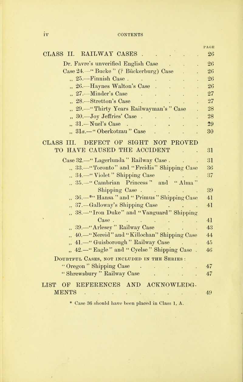 PAGE CLASS II. E AIL WAY CASES . . . ' . Dr. Favre's unverified English Case Case 24.— Bucke  (? Btickerburg) Case 25.—Finnish Case . ,, 26.—Haynes Walton's Case . „ 27.—Minder's Case .... „ 28.—Stretton's Case .... 29.—Thirty Years Eailwayman's  Case „ 30.—Joy Jeffries' Case . .  . „ 31.—duel's Case . .. „ 31a.— Oberkotzau  Case CLASS III. DEFECT OF SIGHT NOT PEOVED TO HAVE CAUSED THE ACCIDENT . 31 Case 32.— Lagerlunda  Eailway Case . . .31 33. —Toronto and Freidis Shipping Case 36 34. —Violet Shipping Case ... 37 35. —Cambrian Princess and Alma Shipping Case ..... 39 ,, 36.—* Hansa  and  Primus  Shipping Case 41 „ 37.—Galloway's Shipping Case . . .41 38.—Iron Duke and Vanguard Shipping Case . . . ... .41 „ 39.—Arlesey Eailway Case ... 43 „ 40.—Nereid and Killochan Shipping Case 44 ,, 41.— Guisborough  Eailway Case . . 45 „ 42.—Eagle and  Cyelse  Shipping Case . 46 Doubtful Cases, not included tn the Series :  Oregon Shipping Case . . . . .47  Shrewsbury  Eailway Case .... 47 LIST OF EEFEEENCES AND ACKNOWLEDG- MENTS 49 * Case 36 should have been placed in Class 1, A.