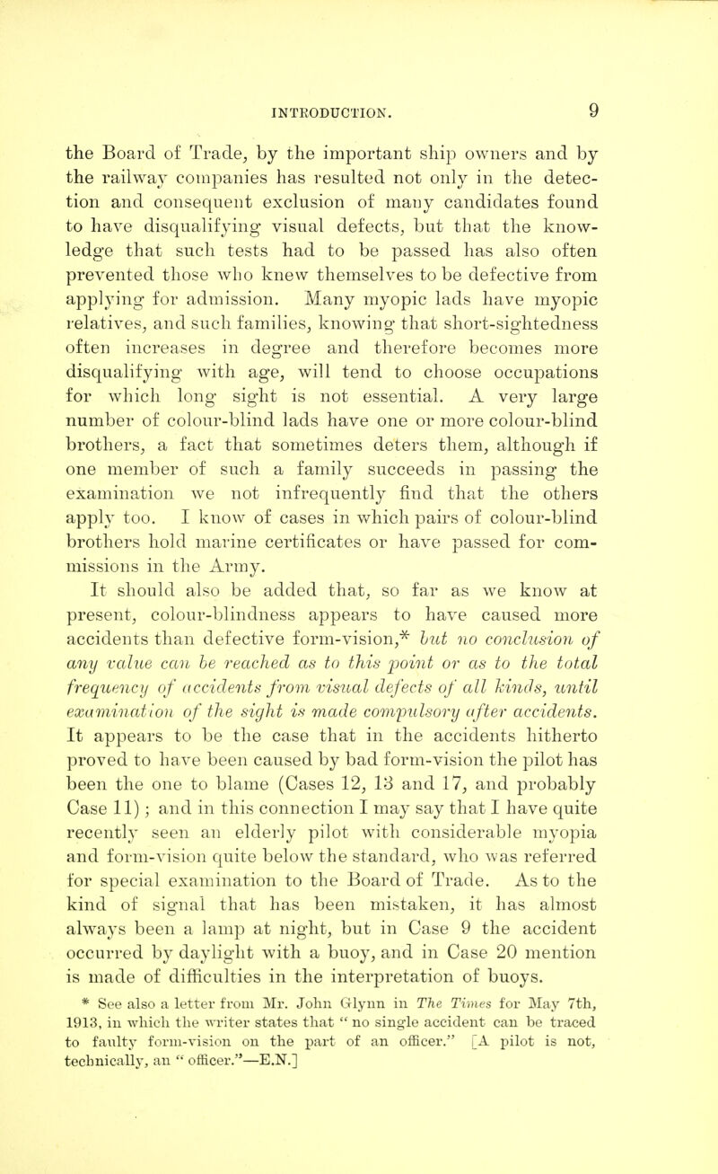 the Board of Trade, by the important ship owners and by the railway companies has resulted not only in the detec- tion and consequent exclusion of many candidates found to have disqualifying visual defects, but that the know- ledge that such tests had to be passed has also often prevented those who knew themselves to be defective from applying for admission. Many myopic lads have myopic relatives, and such families, knowing that short-sightedness often increases in degree and therefore becomes more disqualifying with age, will tend to choose occupations for which long sight is not essential. A very large number of colour-blind lads have one or more colour-blind brothers, a fact that sometimes deters them, although if one member of such a family succeeds in passing the examination we not infrequently find that the others apply too. I know of cases in which pairs of colour-blind brothers hold marine certificates or have passed for com- missions in the Army. It should also be added that, so far as we know at present, colour-blindness appears to have caused more accidents than defective form-vision,* but no conclusion of any value can be reached as to this point or as to the total frequency of accidents from visual defects of all kinds, until examination of the sight is made compulsory after accidents. It appears to be the case that in the accidents hitherto proved to have been caused by bad form-vision the pilot has been the one to blame (Cases 12, 13 and 17, and probably Case 11); and in this connection I may say that I have quite recently seen an elderly pilot with considerable myopia and form-vision quite below the standard, who was referred for special examination to the Board of Trade. As to the kind of signal that has been mistaken, it has almost always been a lamp at night, but in Case 9 the accident occurred by daylight with a buoy, and in Case 20 mention is made of difficulties in the interpretation of buoys. * See also a letter from Mr. John Glynn in The Times for May 7th, 1913, in which the writer states that  no single accident can be traced to faulty form-vision on the part of an officer. [A pilot is not, technically, an  officer.—E.N.]