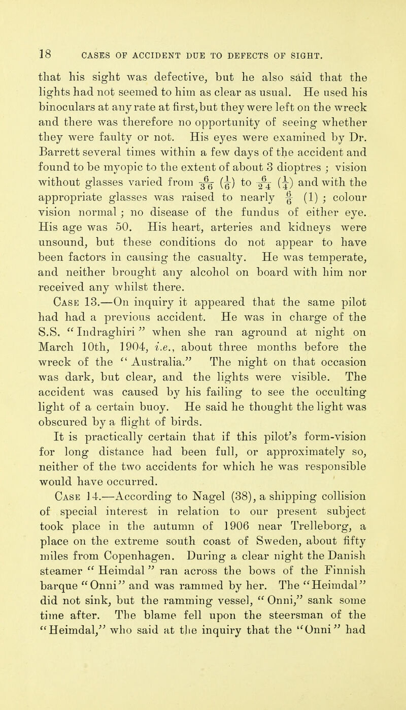 that his sight was defective, but he also said that the lights had not seemed to him as clear as usual. He used his binoculars at any rate at first, but they were left on the wreck and there was therefore no opportunity of seeing whether they were faulty or not. His eyes were examined by Dr. Barrett several times within a few days of the accident and found to be myopic to the extent of about 3 dioptres ; vision without glasses varied from ^ (^) to (J) and with the appropriate glasses was raised to nearly |- (1) • colour vision normal ; no disease of the fundus of either eye. His age was 50. His heart, arteries and kidneys were unsound, but these conditions do not appear to have been factors in causing the casualty. He was temperate, and neither brought any alcohol on board with him nor received any whilst there. Case 13.—On inquiry it appeared that the same pilot had had a previous accident. He was in charge of the S.S,  Indraghiri  when she ran aground at night on March 10th, 1904, i.e., about three months before the wreck of the ci Australia. The night on that occasion was dark, but clear, and the lights were visible. The accident was caused by his failing to see the occulting light of a certain buoy. He said he thought the light was obscured by a flight of birds. It is practically certain that if this pilot's form-vision for long distance had been full, or approximately so, neither of the two accidents for which he was responsible would have occurred. Case 14.—According to Nagel (38), a shipping collision of special interest in relation to our present subject took place in the autumn of 1906 near Trelleborg, a place on the extreme south coast of Sweden, about fifty miles from Copenhagen. During a clear night the Danish steamer  Heimdal  ran across the bows of the Finnish barque Onni and was rammed by her. The Heimdal did not sink, but the ramming vessel,  Onni, sank some time after. The blame fell upon the steersman of the Heimdal, who said at t]ie inquiry that the uOnni had