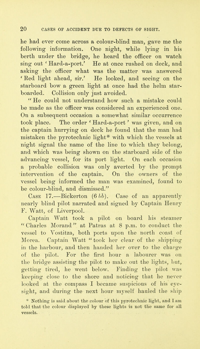 he had ever come across a colour-blind man, gave me the following information. One night, while lying in his berth under the bridge, he heard the officer on watch sing out ' Hard-a-port.' He at once rushed on deck, and asking the officer what was the matter was answered ' Red light ahead, sir/ He looked, and seeing on the starboard bow a green light at once had the helm star- boarded. Collision only just avoided. He could not understand how such a mistake could be made as the officer was considered an experienced one. On a subsequent occasion a somewhat similar occurrence took place. The order f Hard-a-port3 was given, and on the captain hurrying on deck he found that the man had mistaken the pyrotechnic light * with which the vessels at night signal the name of the line to which they belong, and which was being shown on the starboard side of the advancing vessel, for its port light. On each occasion a probable collision was only averted by the prompt intervention of the captain. On the owners of the vessel being informed the man was examined, found to be colour-blind, and dismissed. Case 17.—Bickerton (6 bb). Case of an apparently nearly blind pilot narrated and signed by Captain Henry F. Watt, of Liverpool. Captain Watt took a pilot on board his steamer Charles Morand at Patras at 8 p.m. to conduct the vessel to Yostitza, both ports upon the north coast of Morea. Captain Watt took her clear of the shipping' in the harbour, and then handed her over to the charge of the pilot. For the first hour a labourer was on the bridge assisting the pilot to make out the lights, but, getting tired, he went below. Finding the pilot was keeping close to the shore and noticing that he never looked at the compass I became suspicious of his eye- sight, and during the next hour myself hauled the ship * Nothing is said about the colour of this pyrotechnic light, and I am told that the colour displayed by these lights is not the same for all vessels.