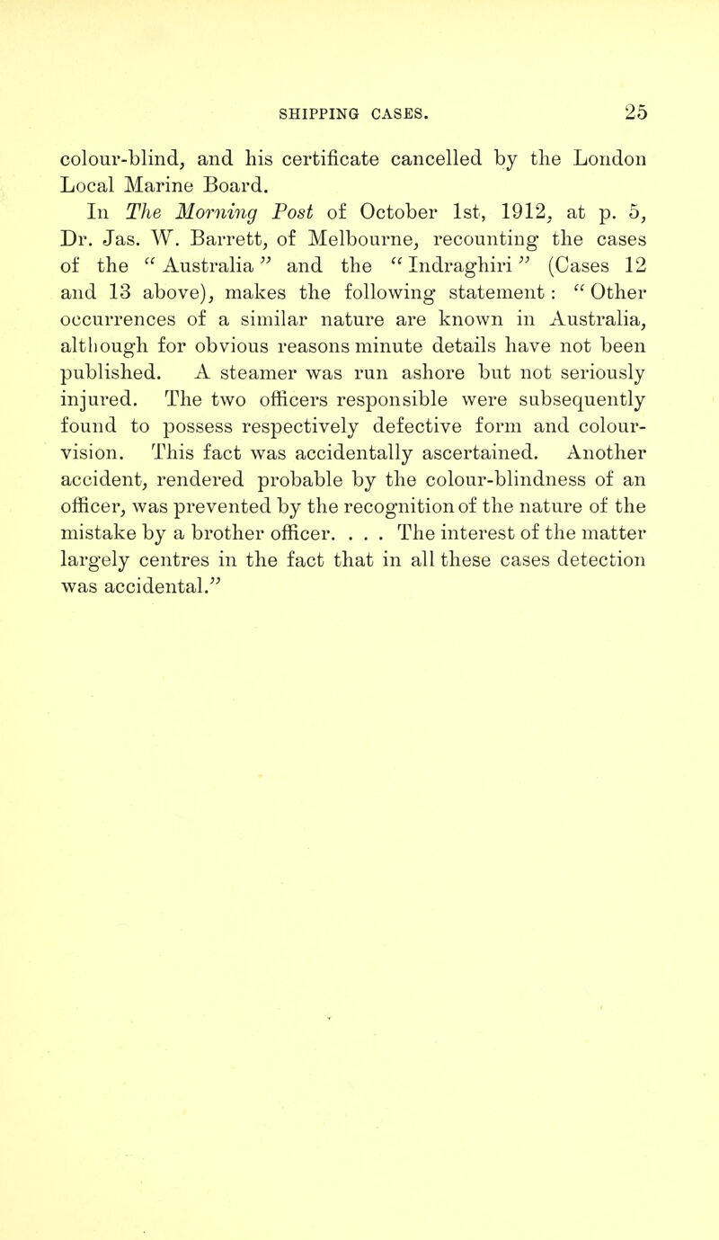 colour-blind, and his certificate cancelled by the London Local Marine Board. In The Morning Post of October 1st, 1912. at p. 5, Dr. Jas. W. Barrett, of Melbourne, recounting the cases of the Australia and the Indraghiri (Cases 12 and 13 above), makes the following statement : Other occurrences of a similar nature are known in Australia, although for obvious reasons minute details have not been published. A steamer was run ashore but not seriously injured. The two officers responsible were subsequently found to possess respectively defective form and colour- vision. This fact was accidentally ascertained. Another accident, rendered probable by the colour-blindness of an officer, was prevented by the recognition of the nature of the mistake by a brother officer. . . . The interest of the matter largely centres in the fact that in all these cases detection was accidental.