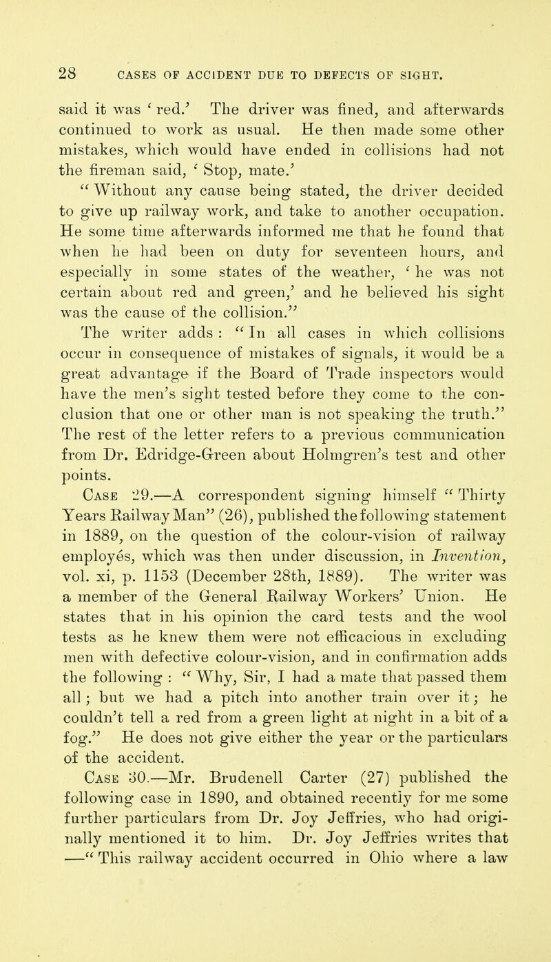 said it was ' red.' The driver was fined, and afterwards continued to work as usual. He then made some other mistakes, which would have ended in collisions had not the fireman said, *' Stop, mate.5  Without any cause being stated, the driver decided to give up railway work, and take to another occupation. He some time afterwards informed me that he found that when he had been on duty for seventeen hours, and especially in some states of the weather, 1 he was not certain about red and green/ and he believed his sight was the cause of the collision. The writer adds :  In all cases in which collisions occur in consequence of mistakes of signals, it would be a great advantage if the Board of Trade inspectors would have the men's sight tested before they come to the con- clusion that one or other man is not speaking the truth/' The rest of the letter refers to a previous communication from Dr. Edridge-Green about Holmgren's test and other points. Case 29.—A correspondent signing himself  Thirty Years Railway Man (26), published the following statement in 1889, on the question of the colour-vision of railway employes, which was then under discussion, in Invention, vol. xi, p. 1153 (December 28th, 1889). The writer was a member of the General Railway Workers' Union. He states that in his opinion the card tests and the wool tests as he knew them were not efficacious in excluding men with defective colour-vision, and in confirmation adds the following :  Why, Sir, I had a mate that passed them all ; but we had a pitch into another train over it; he couldn't tell a red from a green light at night in a bit of a fog. He does not give either the year or the particulars of the accident. Case oO.—Mr. Brudenell Carter (27) published the following case in 1890, and obtained recently for me some further particulars from Dr. Joy Jeffries, who had origi- nally mentioned it to him. Dr. Joy Jeffries writes that — This railway accident occurred in Ohio where a law