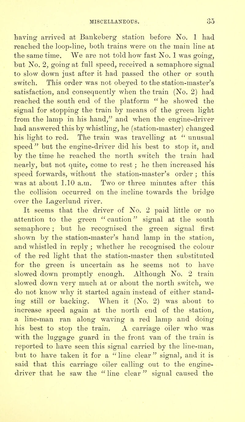 having arrived at Bankeberg station before No. 1 had reached the loop-line, both trains were on the main line at the same time. We are not told how fast No. 1 was going, but No. 2, going at full speed, received a semaphore signal to slow down just after it had passed the other or south switch. This order was not obeyed to the station-master's satisfaction, and consequently when the train (No. 2) had reached the south end of the platform  he showed the signal for stopping the train by means of the green light from the lamp in his hand, and when the engine-driver had answered this by whistling, he (station-master) changed his light to red. The train was travelling at  unusual speed but the engine-driver did his best to stop it, and by the time he reached the north switch the train had nearly, but not quite, come to rest; he then increased his speed forwards, without the station-master's order j this was at about 1.10 a.m. Two or three minutes after this the collision occurred on the incline towards the bridge over the Lagerlund river. It seems that the driver of No. 2 paid little or no attention to the green  caution signal at the south semaphore ; but he recognised the green signal first shown by the station-master's hand lamp in the station, and whistled in reply ; whether he recognised the colour of the red light that the station-master then substituted for the green is uncertain as he seems not to have slowed down promptly enough. Although No. 2 train slowed down very much at or about the north switch, we •do not know why it started again instead of either stand- ing still or backing. When it (No. 2) was about to increase speed again at the north end of the station, a line-man ran along* waving a red lamp and doing his best to stop the train. A carriage oiler who was with the luggage guard in the front van of the train is reported to have seen this signal carried by the line-man, but to have taken it for a  line clear  signal, and it is said that this carriage oiler calling out to the engine- driver that he saw the  line clear99 signal caused the