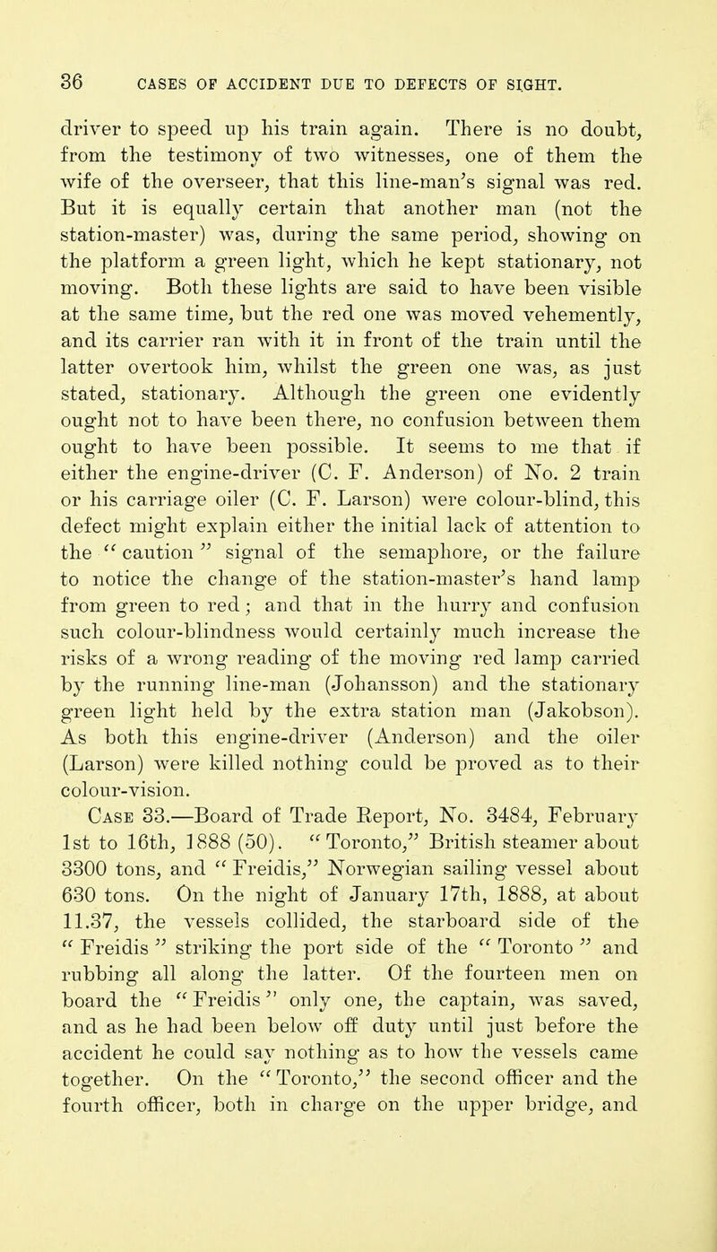 driver to speed up his train again. There is no doubt, from the testimony of two witnesses, one of them the wife of the overseer, that this line-man's signal was red. But it is equally certain that another man (not the station-master) was, during the same period, showing on the platform a green light, which he kept stationary, not moving. Both these lights are said to have been visible at the same time, but the red one was moved vehemently, and its carrier ran with it in front of the train until the latter overtook him, whilst the green one was, as just stated, stationary. Although the green one evidently ought not to have been there, no confusion between them ought to have been possible. It seems to me that if either the engine-driver (C. F. Anderson) of No. 2 train or his carriage oiler (C. F. Larson) were colour-blind, this defect might explain either the initial lack of attention to the  caution  signal of the semaphore, or the failure to notice the change of the station-master's hand lamp from green to red; and that in the hurry and confusion such colour-blindness would certainly much increase the risks of a wrong reading of the moving red lamp carried by the running line-man (Johansson) and the stationary green light held by the extra station man (Jakobson). As both this engine-driver (Anderson) and the oiler (Larson) were killed nothing could be proved as to their colour-vision. Case 33.—Board of Trade Report, No. 3484, February 1st to 16th, 1888 (50). Toronto, British steamer about 3300 tons, and  Freidis, Norwegian sailing vessel about 630 tons. On the night of January 17th, 1888, at about 11.37, the vessels collided, the starboard side of the u Freidis  striking the port side of the  Toronto  and rubbing all along the latter. Of the fourteen men on board the Freidis only one, the captain, was saved, and as he had been below off duty until just before the accident he could say nothing' as to how the vessels came together. On the Toronto/' the second officer and the fourth officer, both in charge on the upper bridge, and
