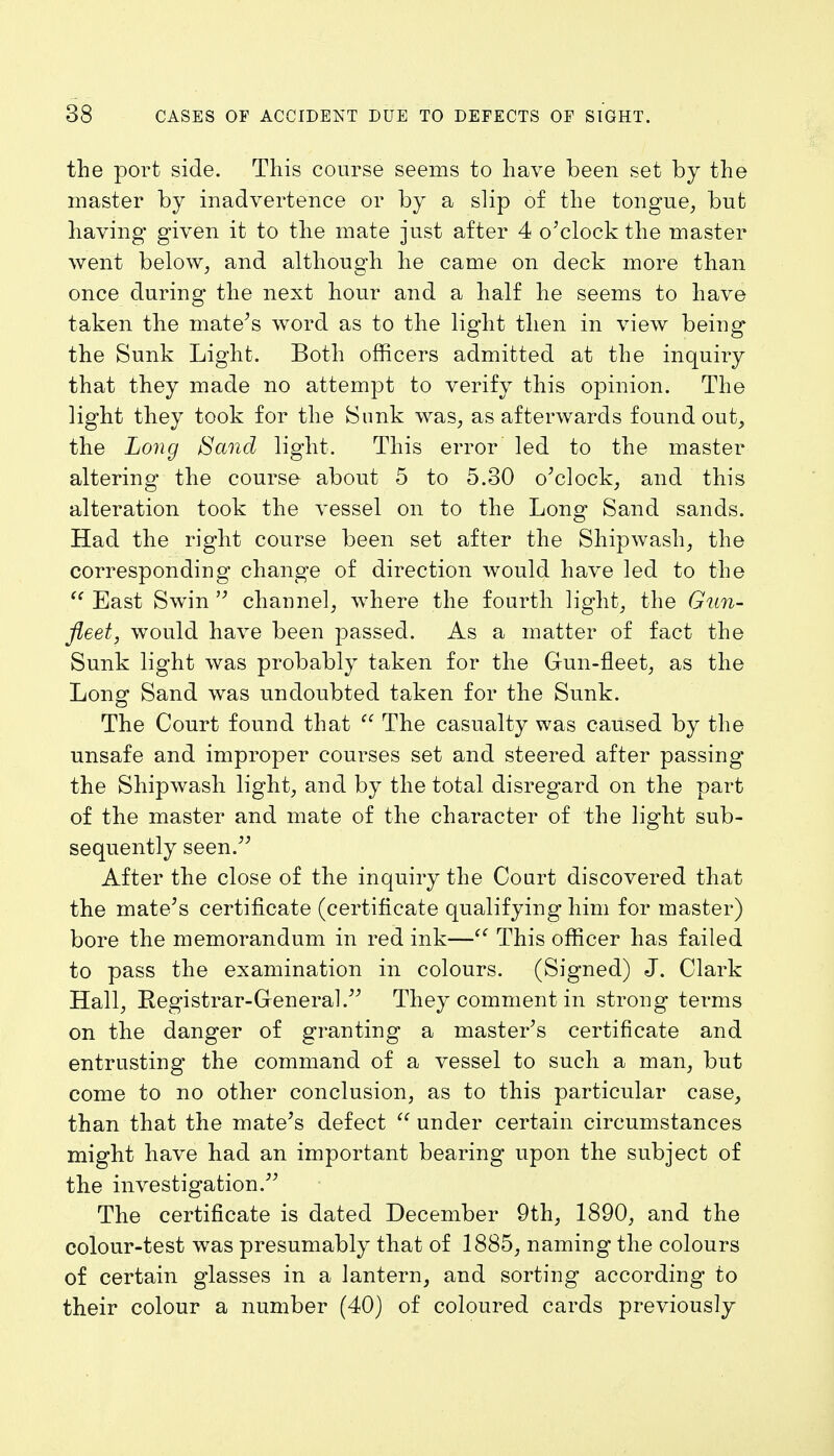 the port side. This course seems to have been set by the master by inadvertence or by a slip of the tongue, but having given it to the mate just after 4 o'clock the master went below, and although he came on deck more than once during the next hour and a half he seems to have taken the mate's word as to the light then in view being the Sunk Light. Both officers admitted at the inquiry that they made no attempt to verify this opinion. The light they took for the Sunk was, as afterwards found out, the Long Sand light. This error led to the master altering- the course about 5 to 5.30 o'clock, and this alteration took the vessel on to the Long Sand sands. Had the right course been set after the Shipwash, the corresponding change of direction would have led to the East Swin channel, where the fourth light, the Gun- fleet, would have been passed. As a matter of fact the Sunk light was probably taken for the Gun-fleet, as the Long Sand was undoubted taken for the Sunk. The Court found that The casualty was caused by the unsafe and improper courses set and steered after passing the Shipwash light, and by the total disregard on the part of the master and mate of the character of the light sub- sequently seen. After the close of the inquiry the Court discovered that the mate's certificate (certificate qualifying him for master) bore the memorandum in red ink— This officer has failed to pass the examination in colours. (Signed) J. Clark Hall, Registrar-General They comment in strong terms on the danger of granting a master's certificate and entrusting the command of a vessel to such a man, but come to no other conclusion, as to this particular case, than that the mate's defect under certain circumstances might have had an important bearing upon the subject of the investigation. The certificate is dated December 9th, 1890, and the colour-test was presumably that of 1885, naming the colours of certain glasses in a lantern, and sorting according to their colour a number (40) of coloured cards previously