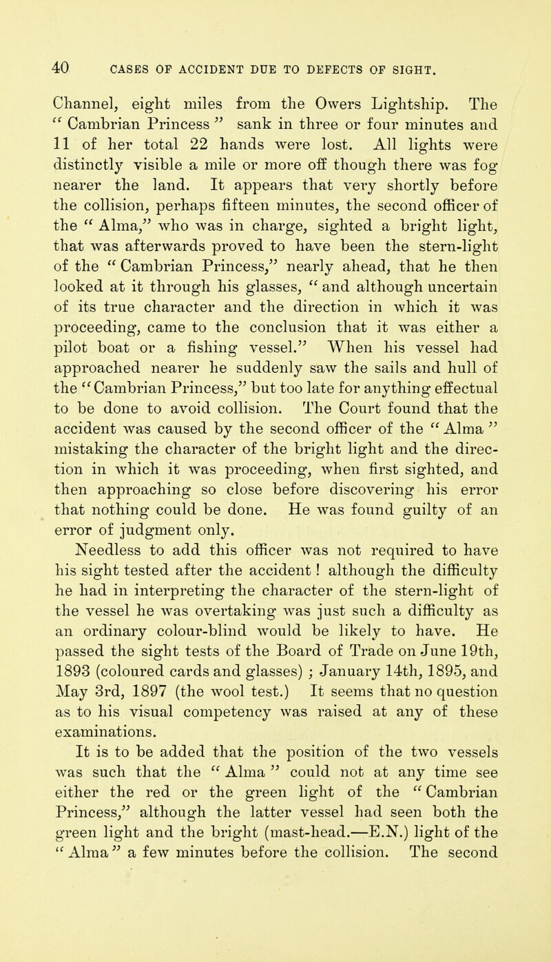 Channel, eight miles from the Owers Lightship. The  Cambrian Princess  sank in three or four minutes and 11 of her total 22 hands were lost. All lights were distinctly visible a mile or more off though there was fog nearer the land. It appears that very shortly before the collision, perhaps fifteen minutes, the second officer of the  Alma, who was in charge, sighted a bright light, that was afterwards proved to have been the stern-light of the  Cambrian Princess, nearly ahead, that he then looked at it through his glasses,  and although uncertain of its true character and the direction in which it was proceeding, came to the conclusion that it was either a pilot boat or a fishing vessel. When his vessel had approached nearer he suddenly saw the sails and hull of the Cambrian Princess, but too late for anything effectual to be done to avoid collision. The Court found that the accident was caused by the second officer of the Alma  mistaking the character of the bright light and the direc- tion in which it was proceeding, when first sighted, and then approaching so close before discovering his error that nothing could be done. He was found guilty of an error of judgment only. Needless to add this officer was not required to have his sight tested after the accident! although the difficulty he had in interpreting the character of the stern-light of the vessel he was overtaking was just such a difficulty as an ordinary colour-blind would be likely to have. He passed the sight tests of the Board of Trade on June 19th, 1893 (coloured cards and glasses) ; January 14th, 1895, and May 3rd, 1897 (the wool test.) It seems that no question as to his visual competency was raised at any of these examinations. It is to be added that the position of the two vessels was such that the  Alma  could not at any time see either the red or the green light of the  Cambrian Princess, although the latter vessel had seen both the green light and the bright (mast-head.—E.N.) light of the  Alma a few minutes before the collision. The second