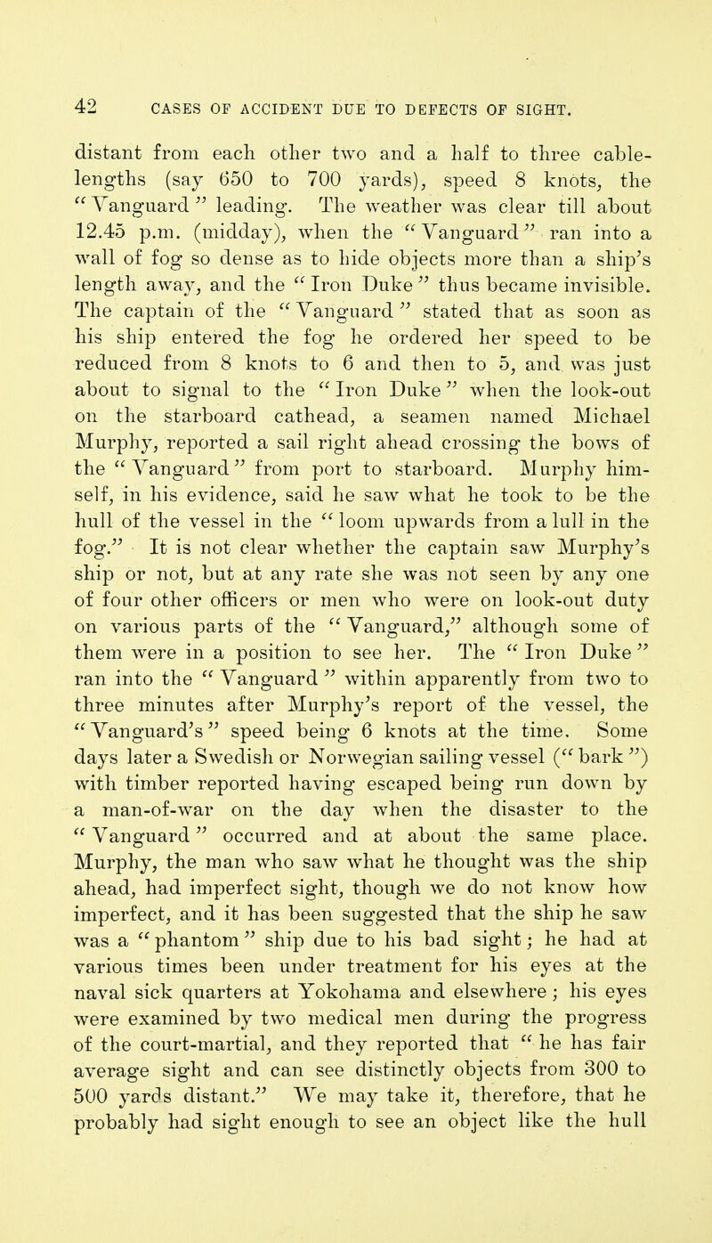distant from each other two and a half to three cable- lengths (say 650 to 700 yards), speed 8 knots, the  Vanguard  leading. The weather was clear till about 12.45 p.m. (midday), when the Vanguard- ran into a wall of fog so dense as to hide objects more than a ship's length away, and the  Iron Duke  thus became invisible. The captain of the  Vanguard  stated that as soon as his ship entered the fog he ordered her speed to be reduced from 8 knots to 6 and then to 5, and was just about to signal to the  Iron Duke when the look-out on the starboard cathead, a seamen named Michael Murphy, reported a sail right ahead crossing the bows of the Vanguard from port to starboard. Murphy him- self, in his evidence, said he saw what he took to be the hull of the vessel in the  loom upwards from a lull in the fog. It is not clear whether the captain saw Murphy's ship or not, but at any rate she was not seen by any one of four other officers or men who were on look-out duty on various parts of the  Vanguard, although some of them were in a position to see her. The  Iron Duke  ran into the  Vanguard  within apparently from two to three minutes after Murphy's report of the vessel, the Vanguard's speed being 6 knots at the time. Some days later a Swedish or Norwegian sailing vessel ( bark ) with timber reported having escaped being run down by a man-of-war on the day when the disaster to the  Vanguard occurred and at about the same place. Murphy, the man who saw what he thought was the ship ahead, had imperfect sight, though we do not know how imperfect, and it has been suggested that the ship he saw was a  phantom  ship due to his bad sight; he had at various times been under treatment for his eyes at the naval sick quarters at Yokohama and elsewhere ; his eyes were examined by two medical men during the progress of the court-martial, and they reported that  he has fair average sight and can see distinctly objects from 300 to 500 yards distant. We may take it, therefore, that he probably had sight enough to see an object like the hull