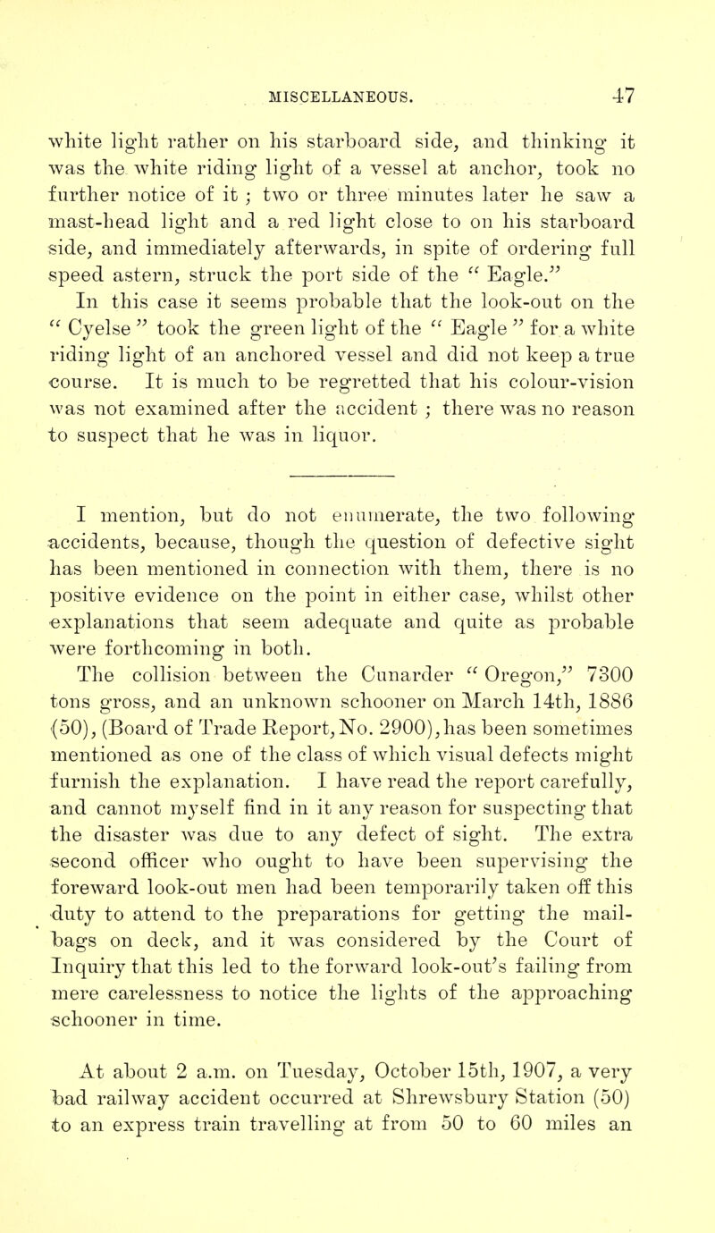 white light rather on his starboard side, and thinking it was the white riding light of a vessel at anchor, took no further notice of it ; two or three minutes later he saw a mast-head light and a red light close to on his starboard side, and immediately afterwards, in spite of ordering full speed astern, struck the port side of the  Eagle. In this case it seems probable that the look-out on the  Cyelse  took the green light of the  Eagle  for a white riding light of an anchored vessel and did not keep a true course. It is much to be regretted that his colour-vision was not examined after the accident ; there was no reason to suspect that he was in liquor. I mention, but do not enumerate, the two following* accidents, because, though the question of defective sight has been mentioned in connection with them, there is no positive evidence on the point in either case, whilst other explanations that seem adequate and quite as probable were forthcoming in both. The collision between the Cunarder  Oregon, 7300 tons gross, and an unknown schooner on March 14th, 1886 (50), (Board of Trade Report, No. 2900),has been sometimes mentioned as one of the class of which visual defects might furnish the explanation. I have read the report carefully, and cannot myself find in it any reason for suspecting that the disaster was due to any defect of sight. The extra second officer who ought to have been supervising the f oreward look-out men had been temporarily taken off this duty to attend to the preparations for getting the mail- bags on deck, and it was considered by the Court of Inquiry that this led to the forward look-out's failing from mere carelessness to notice the lights of the approaching schooner in time. At about 2 a.m. on Tuesday, October 15th, 1907, a very bad railway accident occurred at Shrewsbury Station (50) to an express train travelling at from 50 to 60 miles an