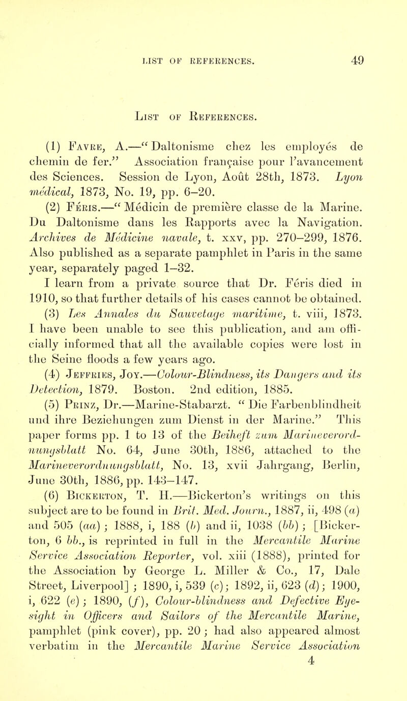 List of References. (1) Favre, A.— Daltonisme chez les employes de chemin de fer. Association francaise pour Pavancement des Sciences. Session de Lyon, Aout 28th, 1873. Lyon medical, 1873, No. 19, pp. 6-20. (2) Feris.— Medicin de premiere classe de la Marine. Du Daltonisme dans les Rapports avec la Navigation. Archives de Medicine navale, t. xxv, pp. 270—299, 1876. Also published as a separate pamphlet in Paris in the same year, separately paged 1—32. I learn from a private source that Dr. Feris died in 1910, so that further details of his cases cannot be obtained. (3) Les Annates du Sauvetage maritime, t. viii, 1873. I have been unable to see this publication, and am offi- cially informed that all the available copies were lost in the Seine floods a few years ago. (4) Jeffries, Joy.—Colour-Blindness, its Dangers and its Detection, 1879. Boston. 2nd edition, 1885. (5) Prinz, Dr.—Marine-Stabarzt.  Die Farbenblindheit und ihre Beziehungen zum Dienst in der Marine. This paper forms pp. 1 to 13 of the Beiheft zum Mariueverord- nungsblatt No. 64, June 30th, 1886, attached to the Marineverordnungsblatt, No. 13, xvii Jahrgang, Berlin, June 30th, 1886, pp. 143-147. (6) Bickerton, T. H.—Bickerfcon's writings on this subject are to be found in Brit. Med. Journ., 1887, ii, 498 (a) and 505 (aa) • 1888, i, 188 (6) and ii, 1038 (66) ; [Bicker- ton, 6 bb., is reprinted in full in the Mercantile Marine Service Association Reporter, vol. xiii (1888), printed for the Association by George L. Miller & Co., 17, Dale Street, Liverpool] ; 1890,\ 539 (c); 1892, ii, 623 (d); 1900, i, 622 (e) ; 1890, (/), Colour-blindness and Defective Eye- sight in Officers and Sailors of the Mercantile Marine, pamphlet (pink cover), pp. 20 ; had also appeared almost verbatim in the Mercantile Marine Service Association 4