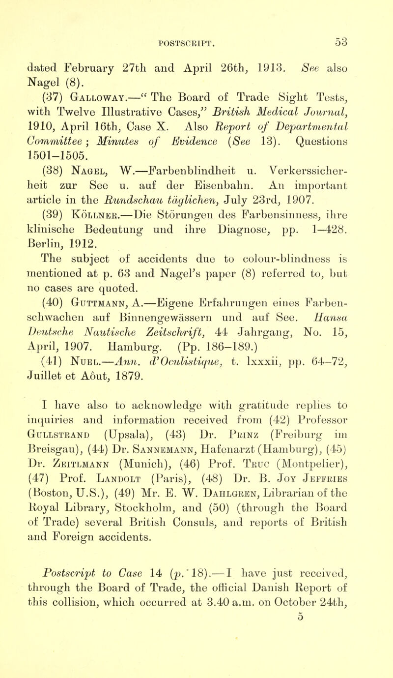 dated February 27th and April 26th, 1913. See also Nagel (8). (37) Galloway.— The Board of Trade Sight Tests, with Twelve Illustrative Cases/' British Medical Journal, 1910, April 16th, Case X. Also Report of Departmental Committee ; Minutes of Evidence (See 13). Questions 1501-1505. (38) Nagel, W.—Farbenblindheit u. Verkerssicher- heit zur See u. auf der Eisenbahn. An important article in the Rundschau tdglichen, July 23rd, 1907. (39) Kollner.—Die Storungen des Farbensinness, ihre klinische Bedeutung und ihre Diagnose, pp. 1—428. Berlin, 1912. The subject of accidents due to colour-blindness is mentioned at p. 63 and Nag-el's paper (8) referred to, but no cases are quoted. (40) Gtuttmann, A.—Eigene Erfahrungen eines Farben- schwachen auf Bimiengewassern und auf See. Hansa Deutsche Nautische Zeitschrift, 44 Jahrgang, No. 15, April, 1907. Hamburg. (Pp. 186-189.) (41) Nuel.—Ann. d' 0 cutis tique, t. lxxxii, pp. 64—72, Juillet et Aout, 1879. I have also to acknowledge with gratitude replies to inquiries and information received from (42) Professor Gullstrand (Upsala), (43) Dr. Prinz (Freiburg im Breisgau), (44) Dr. Sannemann, Hafenarzt (Hamburg), (45) Dr. Zeitlmann (Munich), (46) Prof. Truc (Montpelier), (47) Prof. Landolt (Paris), (48) Dr. B. Joy Jeffries (Boston, U.S.), (49) Mr. E. W. Dahlgren, Librarian of the Uoyal Library, Stockholm, and (50) (through the Board of Trade) several British Consuls, and reports of British and Foreign accidents. Postscript to Case 14 (p.* 18).— I have just received, through the Board of Trade, the official Danish Report of this collision, which occurred at 3.40 a.m. on October 24th, 5