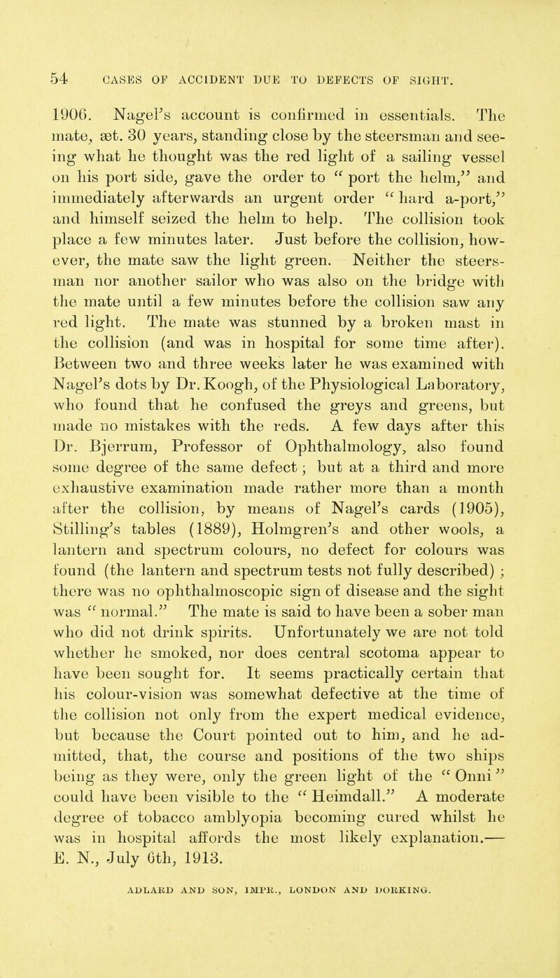 1906. NageFs account is confirmed in essentials. The mate, set. 30 years, standing close by the steersman and see- ing what he thought was the red light of a sailing vessel on his port side, gave the order to  port the helm/' and immediately afterwards an urgent order  hard a-port/' and himself seized the helm to help. The collision took place a few minutes later. Just before the collision, how- ever, the mate saw the light green. Neither the steers- man nor another sailor who was also on the bridge with the mate until a few minutes before the collision saw any red light. The mate was stunned by a broken mast in the collision (and was in hospital for some time after). Between two and three weeks later he was examined with NageFs dots by Dr. Koogh, of the Physiological Laboratory, who found that he confused the greys and greens, but made no mistakes with the reds. A few days after this Dr. Bjerrum, Professor of Ophthalmology, also found some degree of the same defect; but at a third and more exhaustive examination made rather more than a month after the collision, by means of NageFs cards (1905), Stilling's tables (1889), Holmgren's and other wools, a lantern and spectrum colours, no defect for colours was found (the lantern and spectrum tests not fully described) ; there was no ophthalmoscopic sign of disease and the sight was  normal. The mate is said to have been a sober man who did not drink spirits. Unfortunately we are not told whether he smoked, nor does central scotoma appear to have been sought for. It seems practically certain that his colour-vision was somewhat defective at the time of the collision not only from the expert medical evidence, but because the Court pointed out to him, and he ad- mitted, that, the course and positions of the two ships being as they were, only the green light of the  Onni could have been visible to the  Heimdall. A moderate degree of tobacco amblyopia becoming cured whilst he was in hospital affords the most likely explanation.— E. N., July Oth, 1913. A11LAKD AND SON, 1MPK., LONDON AND DORKING.