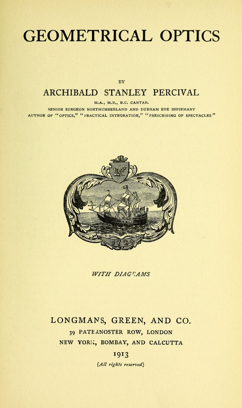 EY ARCHIBALD STANLEY PERCIVAL M.A., M.B., B.C. CANTAB. SENIOR SURGEON NORTHUMBERLAND AND DURHAM EYE INFIRMARY AUTHOR OF OPTICS,  PRACTICAL INTEGRATION,  PRESCRIBING OF SPECTACLES WITH DIAGRAMS LONGMANS, GREEN, AND CO. 39 PATERNOSTER ROW, LONDON NEW YORK, BOMBAY, AND CALCUTTA *9*3 \_All rights reserved]