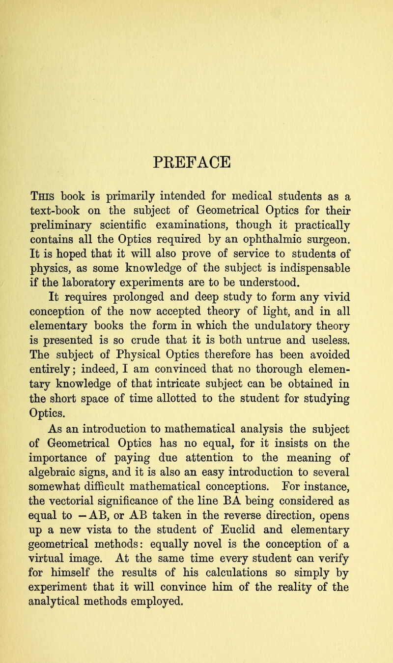 PREFACE This book is primarily intended for medical students as a text-book on the subject of Geometrical Optics for their preliminary scientific examinations, though it practically contains all the Optics required by an ophthalmic surgeon. It is hoped that it will also prove of service to students of physics, as some knowledge of the subject is indispensable if the laboratory experiments are to be understood. It requires prolonged and deep study to form any vivid conception of the now accepted theory of light, and in all elementary books the form in which the undulatory theory is presented is so crude that it is both untrue and useless. The subject of Physical Optics therefore has been avoided entirely; indeed, I am convinced that no thorough elemen- tary knowledge of that intricate subject can be obtained in the short space of time allotted to the student for studying Optics. As an introduction to mathematical analysis the subject of Geometrical Optics has no equal, for it insists on the importance of paying due attention to the meaning of algebraic signs, and it is also an easy introduction to several somewhat difficult mathematical conceptions. Tor instance, the vectorial significance of the line BA being considered as equal to — AB, or AB taken in the reverse direction, opens up a new vista to the student of Euclid and elementary geometrical methods: equally novel is the conception of a virtual image. At the same time every student can verify for himself the results of his calculations so simply by experiment that it will convince him of the reality of the analytical methods employed.