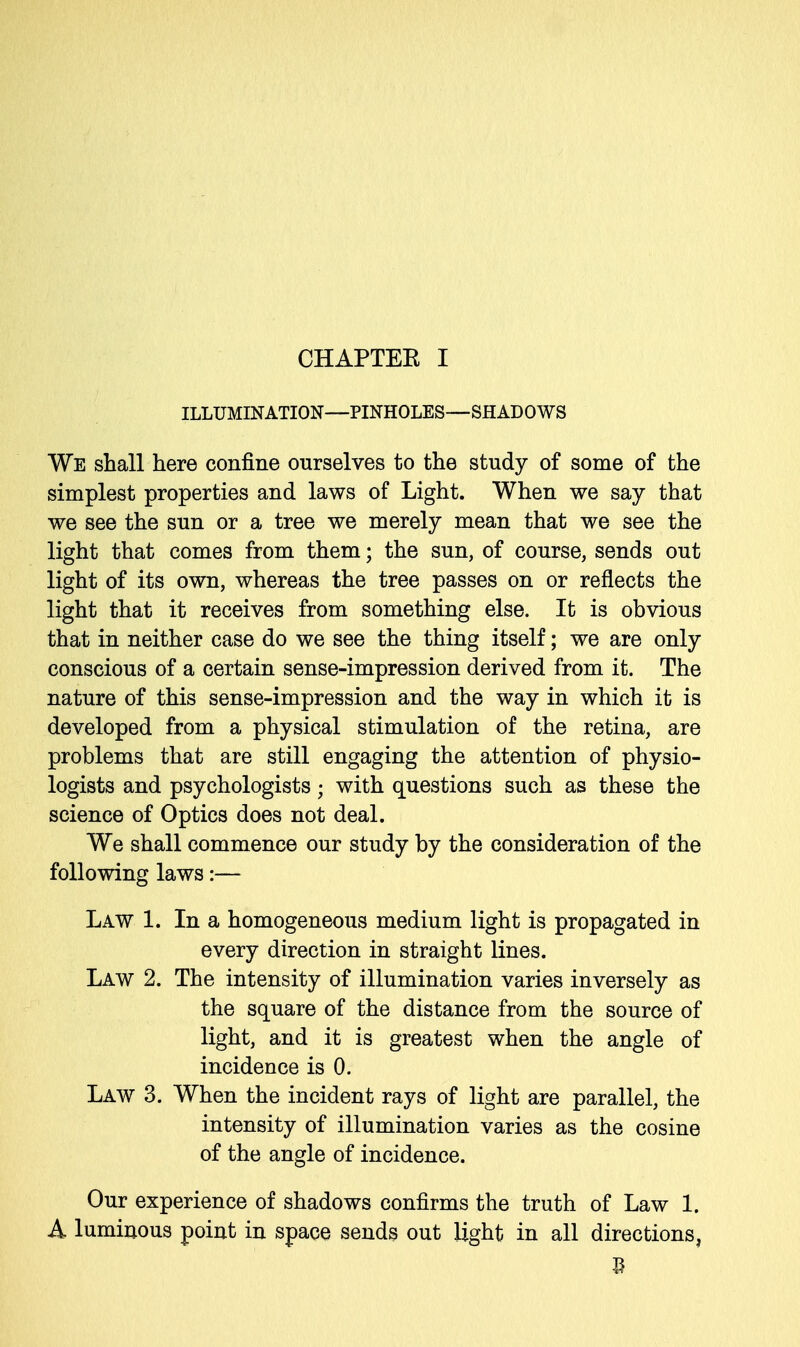 ILLUMINATION—PINHOLES—SHADOWS We shall here confine ourselves to the study of some of the simplest properties and laws of Light. When we say that we see the sun or a tree we merely mean that we see the light that comes from them; the sun, of course, sends out light of its own, whereas the tree passes on or reflects the light that it receives from something else. It is obvious that in neither case do we see the thing itself; we are only conscious of a certain sense-impression derived from it. The nature of this sense-impression and the way in which it is developed from a physical stimulation of the retina, are problems that are still engaging the attention of physio- logists and psychologists; with questions such as these the science of Optics does not deal. We shall commence our study by the consideration of the following laws:— Law 1. In a homogeneous medium light is propagated in every direction in straight lines. Law 2. The intensity of illumination varies inversely as the square of the distance from the source of light, and it is greatest when the angle of incidence is 0. Law 3. When the incident rays of light are parallel, the intensity of illumination varies as the cosine of the angle of incidence. Our experience of shadows confirms the truth of Law 1. A luminous point in space sends out light in all directions,