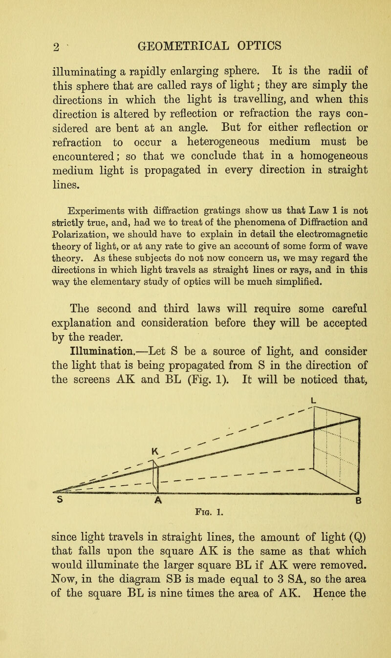 illuminating a rapidly enlarging sphere. It is the radii of this sphere that are called rays of light; they are simply the directions in which the light is travelling, and when this direction is altered by reflection or refraction the rays con- sidered are bent at an angle. But for either reflection or refraction to occur a heterogeneous medium must be encountered; so that we conclude that in a homogeneous medium light is propagated in every direction in straight lines. Experiments with diffraction gratings show us that Law 1 is not strictly true, and, had we to treat of the phenomena of Diffraction and Polarization, we should have to explain in detail the electromagnetic theory of light, or at any rate to give an account of some form of wave theory. As these subjects do not now concern us, we may regard the directions in which light travels as straight lines or rays, and in this way the elementary study of optics will be much simplified. The second and third laws will require some careful explanation and consideration before they will be accepted by the reader. Illumination.—Let S be a source of light, and consider the light that is being propagated from S in the direction of the screens AK and BL (Fig. 1). It will be noticed that, L S A B Fig. 1. since light travels in straight lines, the amount of light (Q) that falls upon the square AK is the same as that which would illuminate the larger square BL if AK were removed. Now, in the diagram SB is made equal to 3 SA, so the area of the square BL is nine times the area of AK. Hence the