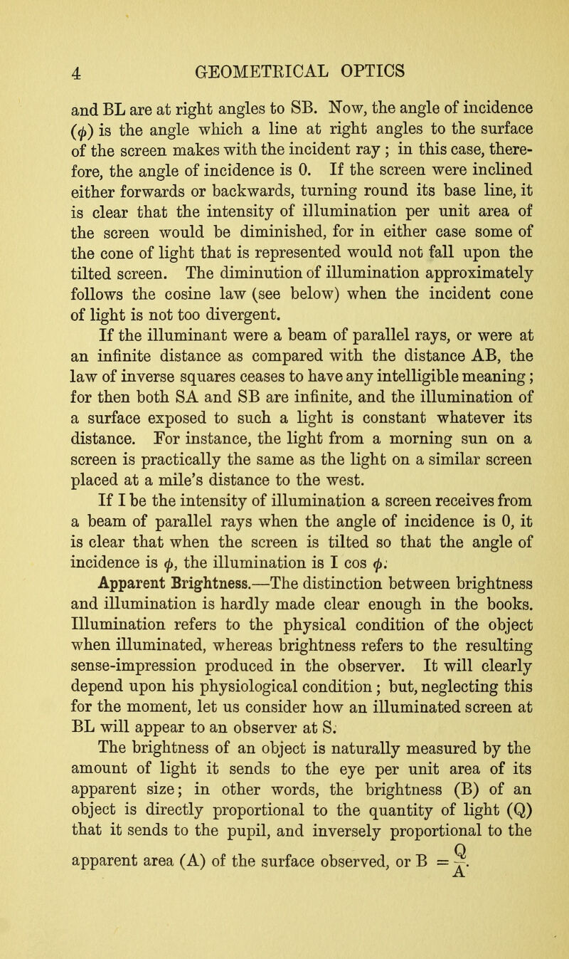 and BL are at right angles to SB. Now, the angle of incidence (<p) is the angle which a line at right angles to the surface of the screen makes with the incident ray ; in this case, there- fore, the angle of incidence is 0. If the screen were inclined either forwards or backwards, turning round its base line, it is clear that the intensity of illumination per unit area of the screen would be diminished, for in either case some of the cone of light that is represented would not fall upon the tilted screen. The diminution of illumination approximately follows the cosine law (see below) when the incident cone of light is not too divergent. If the illuminant were a beam of parallel rays, or were at an infinite distance as compared with the distance AB, the law of inverse squares ceases to have any intelligible meaning; for then both SA and SB are infinite, and the illumination of a surface exposed to such a light is constant whatever its distance. For instance, the light from a morning sun on a screen is practically the same as the light on a similar screen placed at a mile's distance to the west. If I be the intensity of illumination a screen receives from a beam of parallel rays when the angle of incidence is 0, it is clear that when the screen is tilted so that the angle of incidence is 0, the illumination is I cos <j>; Apparent Brightness.—The distinction between brightness and illumination is hardly made clear enough in the books. Illumination refers to the physical condition of the object when illuminated, whereas brightness refers to the resulting sense-impression produced in the observer. It will clearly depend upon his physiological condition; but, neglecting this for the moment, let us consider how an illuminated screen at BL will appear to an observer at S. The brightness of an object is naturally measured by the amount of light it sends to the eye per unit area of its apparent size; in other words, the brightness (B) of an object is directly proportional to the quantity of light (Q) that it sends to the pupil, and inversely proportional to the apparent area (A) of the surface observed, or B = ~.
