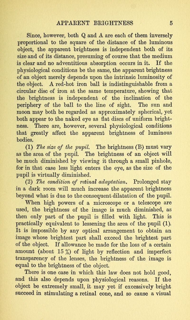 Since, however, both Q and A are each of them inversely proportional to the square of the distance of the luminous object, the apparent brightness is independent both of its size and of its distance, presuming of course that the medium is clear and no adventitious absorption occurs in it. If the physiological conditions be the same, the apparent brightness of an object merely depends upon the intrinsic luminosity of the object. A red-hot iron ball is indistinguishable from a circular disc of iron at the same temperature, showing that the brightness is independent of the inclination of the periphery of the ball to the line of sight. The sun and moon may both be regarded as approximately spherical, yet both appear to the naked eye as flat discs of uniform bright- ness. There are, however, several physiological conditions that greatly affect the apparent brightness of luminous bodies. (1) The size of the pupil. The brightness (B) must vary as the area of the pupil. The brightness of an object will be much diminished by viewing it through a small pinhole, for in that case less light enters the eye, as the size of the pupil is virtually diminished. (2) The condition of retinal adaptation. Prolonged stay in a dark room will much increase the apparent brightness beyond what is due to the consequent dilatation of the pupil. When high powers of a microscope or a telescope are used, the brightness of the image is much diminished, as then only part of the pupil is filled with light. This is practically equivalent to lessening the area of the pupil (1). It is impossible by any optical arrangement to obtain an image whose brightest part shall exceed the brightest part of the object. If allowance be made for the loss of a certain amount (about 15 %) of light by reflection and imperfect transparency of the lenses, the brightness of the image is equal to the brightness of the object. There is one case in which this law does not hold good, and this also depends upon physiological reasons. If the object be extremely small, it may yet if excessively bright succeed in stimulating a retinal cone, and so cause a visual