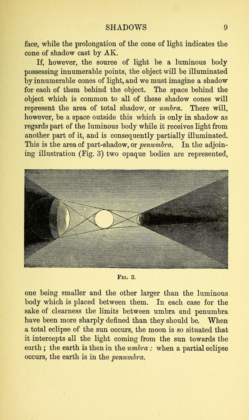 face, while the prolongation of the cone of light indicates the cone of shadow cast by AK. If, however, the source of light be a luminous body possessing innumerable points, the object will be illuminated by innumerable cones of light, and we must imagine a shadow for each of them behind the object. The space behind the object which is common to all of these shadow cones will represent the area of total shadow, or umbra. There will, however, be a space outside this which is only in shadow as regards part of the luminous body while it receives light from another part of it, and is consequently partially illuminated. This is the area of part-shadow, or penumbra. In the adjoin- ing illustration (Fig. 3) two opaque bodies are represented, Fig. 3. one being smaller and the other larger than the luminous body which is placed between them. In each case for the sake of clearness the limits between umbra and penumbra have been more sharply denned than they should be. When a total eclipse of the sun occurs, the moon is so situated that it intercepts all the light coming from the sun towards the earth ; the earth is then in the umbra : when a partial eclipse occurs, the earth is in the penumbra.