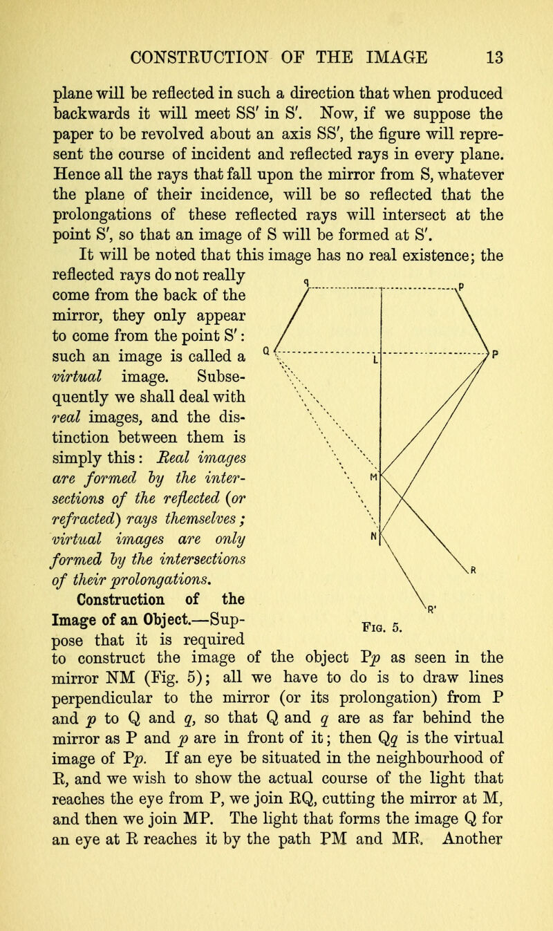 plane will be reflected in such a direction that when produced backwards it will meet SS' in S'. Now, if we suppose the paper to be revolved about an axis SS', the figure will repre- sent the course of incident and reflected rays in every plane. Hence all the rays that fall upon the mirror from S, whatever the plane of their incidence, will be so reflected that the prolongations of these reflected rays will intersect at the point S', so that an image of S will be formed at S'. It will be noted that this image has no real existence; the reflected rays do not really q come from the back of the / mirror, they only appear / to come from the point S': / such an image is called a Q v;i virtual image. Subse- quently we shall deal with \\ real images, and the dis- tinction between them is \ \. simply this: Real images \ \ are formed hy the inter- \ m sections of the reflected {or refracted) rays themselves ; virtual images are only N formed hy the intersections of their prolongations. Construction of the Image of an Object.—Sup- Fi( pose that it is required to construct the image of the object Vp as seen in the mirror NM (Fig. 5); all we have to do is to draw lines perpendicular to the mirror (or its prolongation) from P and p to Q and q, so that Q and q are as far behind the mirror as P and p are in front of it; then Qq is the virtual image of Pp. If an eye be situated in the neighbourhood of E, and we wish to show the actual course of the light that reaches the eye from P, we join EQ, cutting the mirror at M, and then we join MP. The light that forms the image Q for an eye at E reaches it by the path PM and ME, Another