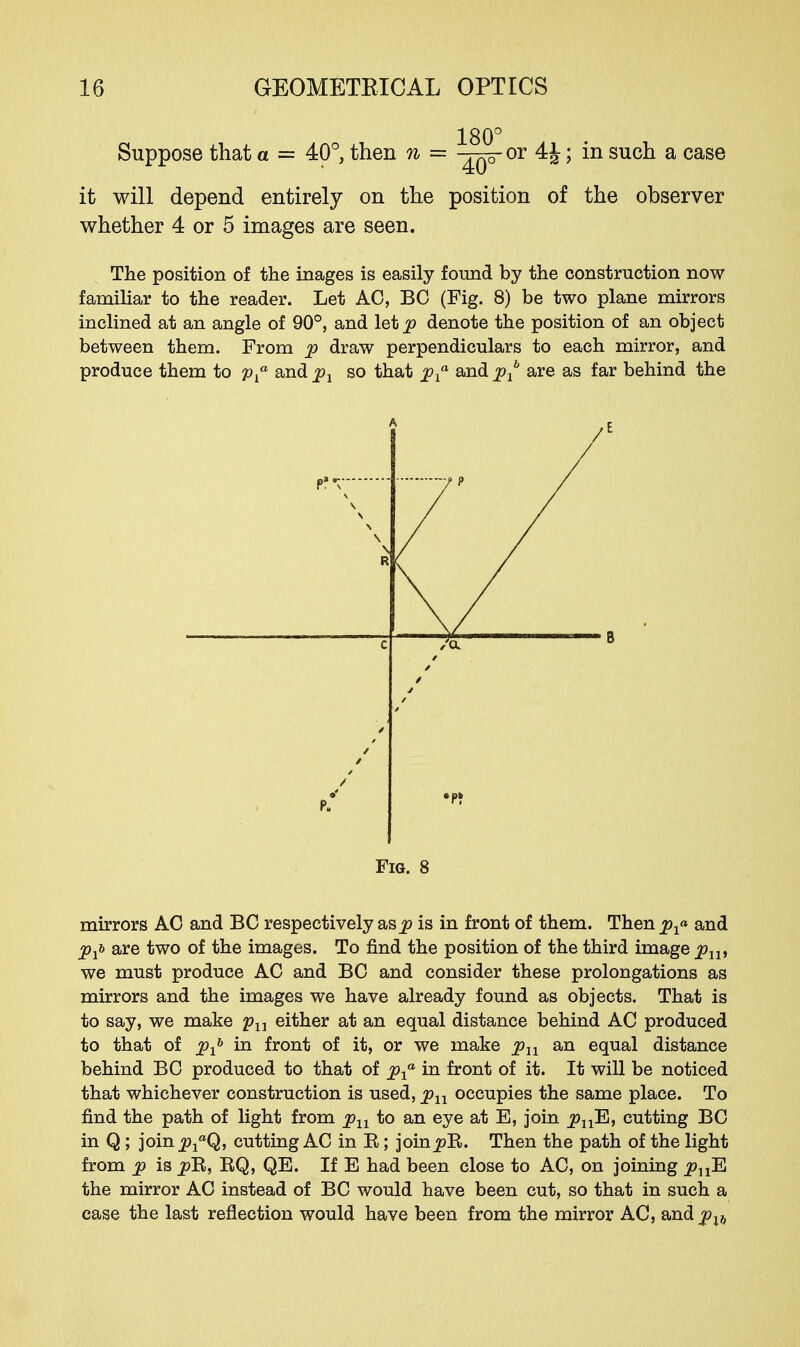 Suppose that a = 40°, then n = or 4J; in such a case it will depend entirely on the position of the observer whether 4 or 5 images are seen. The position of the inages is easily found by the construction now familiar to the reader. Let AO, BC (Fig. 8) be two plane mirrors inclined at an angle of 90°, and let^> denote the position of an object between them. From p draw perpendiculars to each mirror, and produce them to pf and p1 so that pxa and px are as far behind the Fig. 8 mirrors AC and BC respectively as^ is in front of them. Then^* and pxi> are two of the images. To find the position of the third image pxx, we must produce AC and BC and consider these prolongations as mirrors and the images we have already found as objects. That is to say, we make pu either at an equal distance behind AC produced to that of pxb in front of it, or we make pn an equal distance behind BC produced to that of pxa in front of it. It will be noticed that whichever construction is used, pn occupies the same place. To find the path of light from pn to an eye at E, join plxE, cutting BC in Q ; join^Q, cutting AC in B; joinp~R. Then the path of the light from p is pl&, BQ, QE. If E had been close to AC, on joining plxE the mirror AC instead of BC would have been cut, so that in such a case the last reflection would have been from the mirror AC, and pxh
