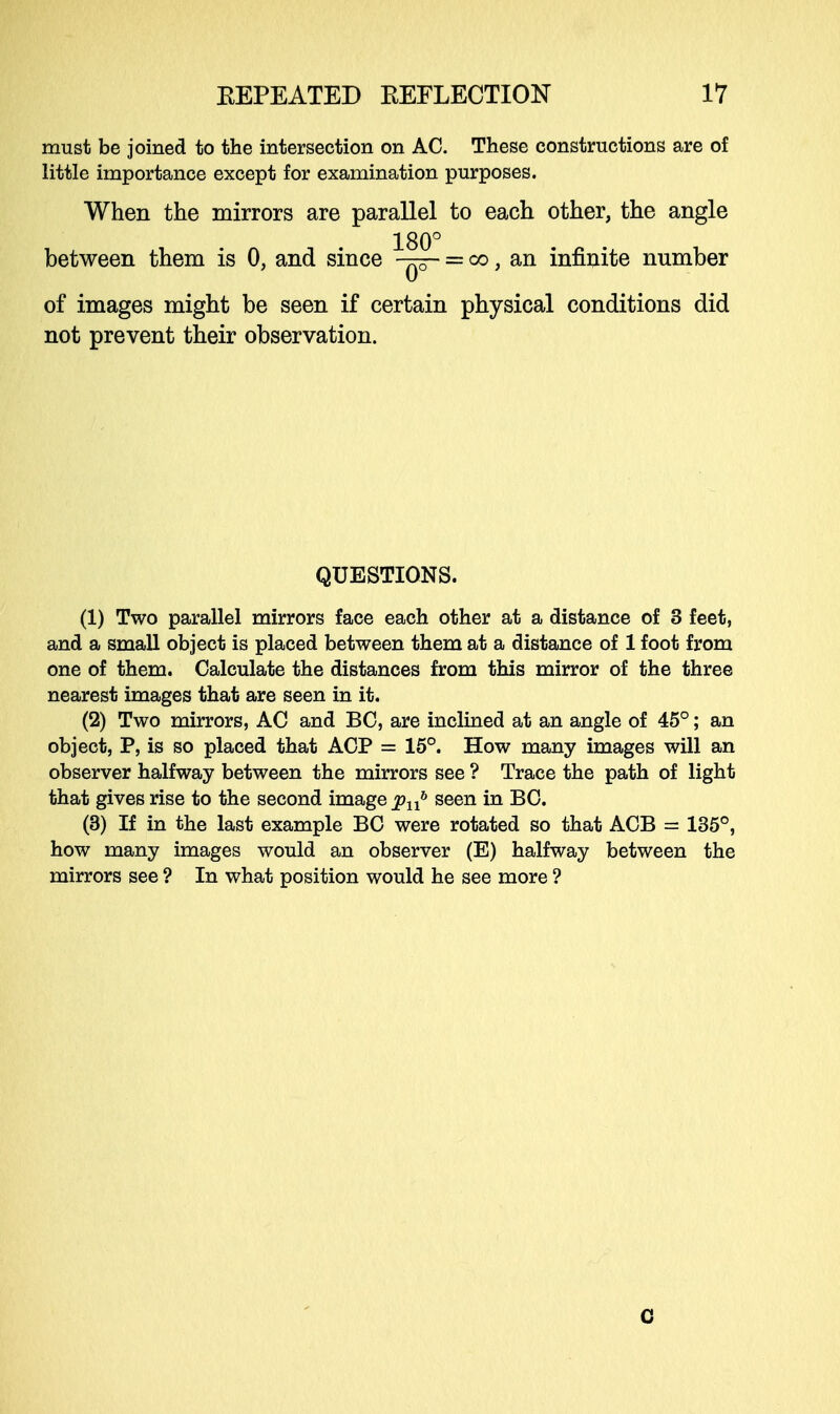 must be joined to the intersection on AC. These constructions are of little importance except for examination purposes. When the mirrors are parallel to each other, the angle 180° between them is 0, and since -^3- = co, an infinite number of images might be seen if certain physical conditions did not prevent their observation. QUESTIONS. (1) Two parallel mirrors face each other at a distance of 3 feet, and a small object is placed between them at a distance of 1 foot from one of them. Calculate the distances from this mirror of the three nearest images that are seen in it. (2) Two mirrors, AC and BC, are inclined at an angle of 45°; an object, P, is so placed that ACP = 15°. How many images will an observer halfway between the mirrors see ? Trace the path of light that gives rise to the second image jpnb seen in BC. (3) If in the last example BC were rotated so that ACB = 135°, how many images would an observer (E) halfway between the mirrors see ? In what position would he see more ? 0