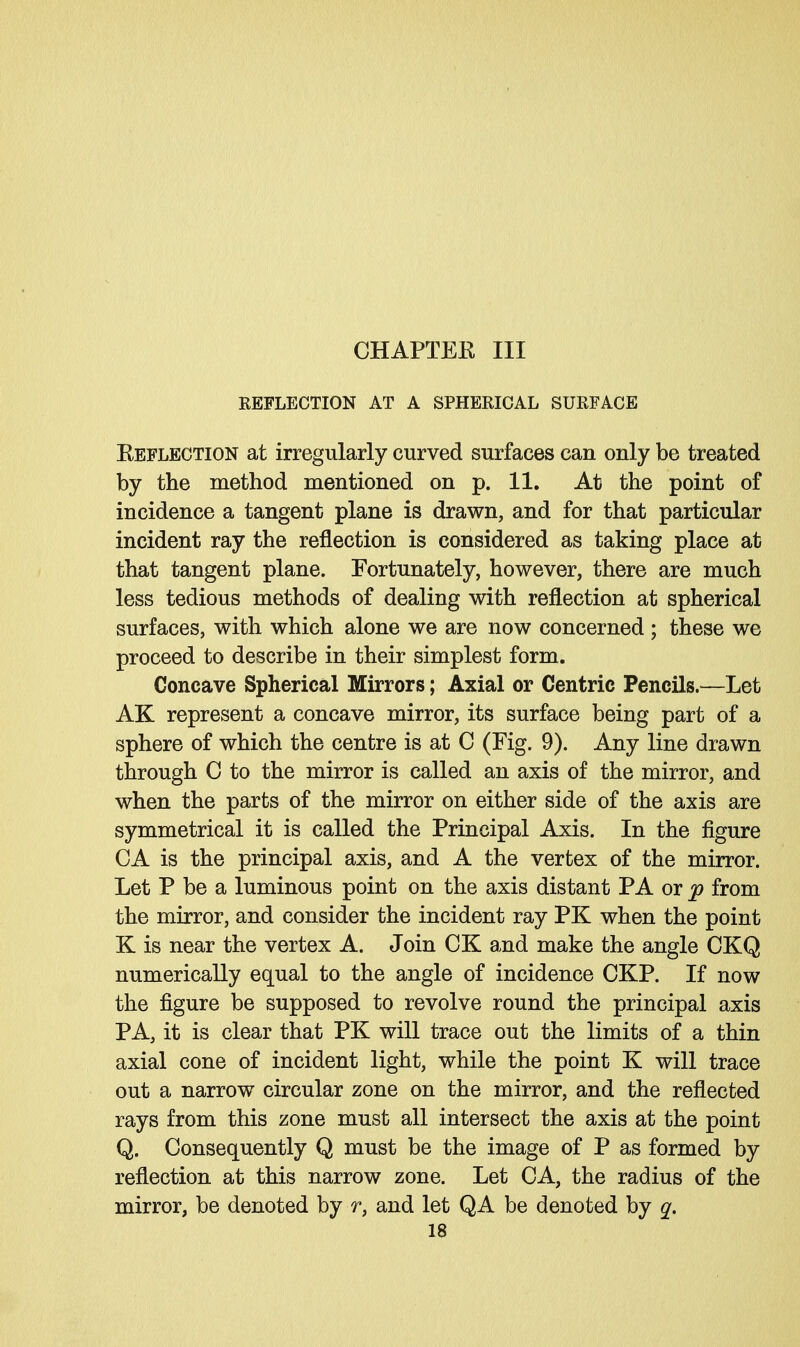 CHAPTEE III REFLECTION AT A SPHERICAL SURFACE ^Reflection at irregularly curved surfaces can only be treated by the method mentioned on p. 11. At the point of incidence a tangent plane is drawn, and for that particular incident ray the reflection is considered as taking place at that tangent plane. Fortunately, however, there are much less tedious methods of dealing with reflection at spherical surfaces, with which alone we are now concerned ; these we proceed to describe in their simplest form. Concave Spherical Mirrors; Axial or Centric Pencils.—Let AK represent a concave mirror, its surface being part of a sphere of which the centre is at C (Fig. 9). Any line drawn through C to the mirror is called an axis of the mirror, and when the parts of the mirror on either side of the axis are symmetrical it is called the Principal Axis. In the figure CA is the principal axis, and A the vertex of the mirror. Let P be a luminous point on the axis distant PA or p from the mirror, and consider the incident ray PK when the point K is near the vertex A. Join CK and make the angle CKQ numerically equal to the angle of incidence CKP. If now the figure be supposed to revolve round the principal axis PA, it is clear that PK will trace out the limits of a thin axial cone of incident light, while the point K will trace out a narrow circular zone on the mirror, and the reflected rays from this zone must all intersect the axis at the point Q. Consequently Q must be the image of P as formed by reflection at this narrow zone. Let CA, the radius of the mirror, be denoted by r, and let QA be denoted by q.