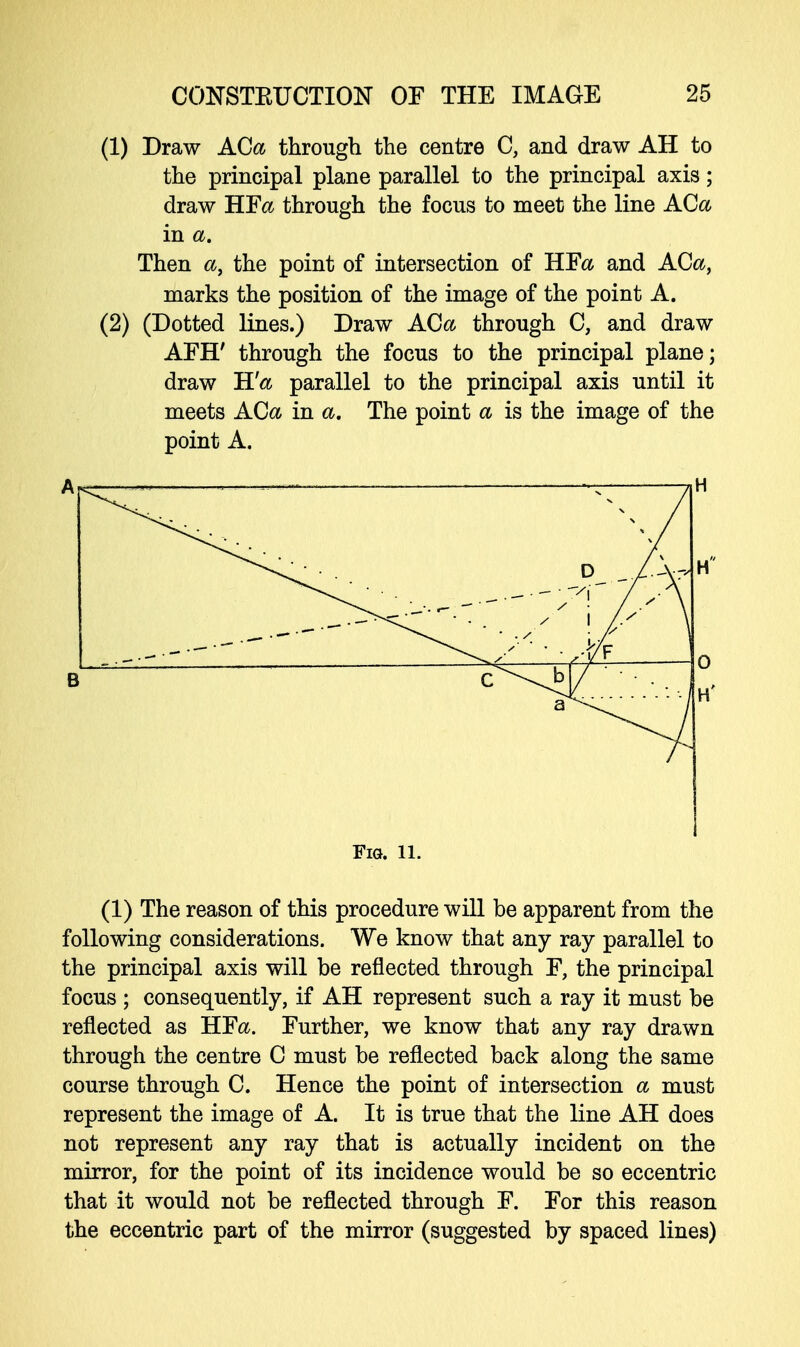 (1) Draw ACa through the centre C, and draw AH to the principal plane parallel to the principal axis; draw HF& through the focus to meet the line ACa in a. Then a, the point of intersection of HFa and ACa, marks the position of the image of the point A. (2) (Dotted lines.) Draw ACa through C, and draw AFH' through the focus to the principal plane; draw H'a parallel to the principal axis until it meets ACa in a. The point a is the image of the point A. Fig. ll. (1) The reason of this procedure will be apparent from the following considerations. We know that any ray parallel to the principal axis will be reflected through F, the principal focus ; consequently, if AH represent such a ray it must be reflected as HFa. Further, we know that any ray drawn through the centre C must be reflected back along the same course through C. Hence the point of intersection a must represent the image of A. It is true that the line AH does not represent any ray that is actually incident on the mirror, for the point of its incidence would be so eccentric that it would not be reflected through F. For this reason the eccentric part of the mirror (suggested by spaced lines)