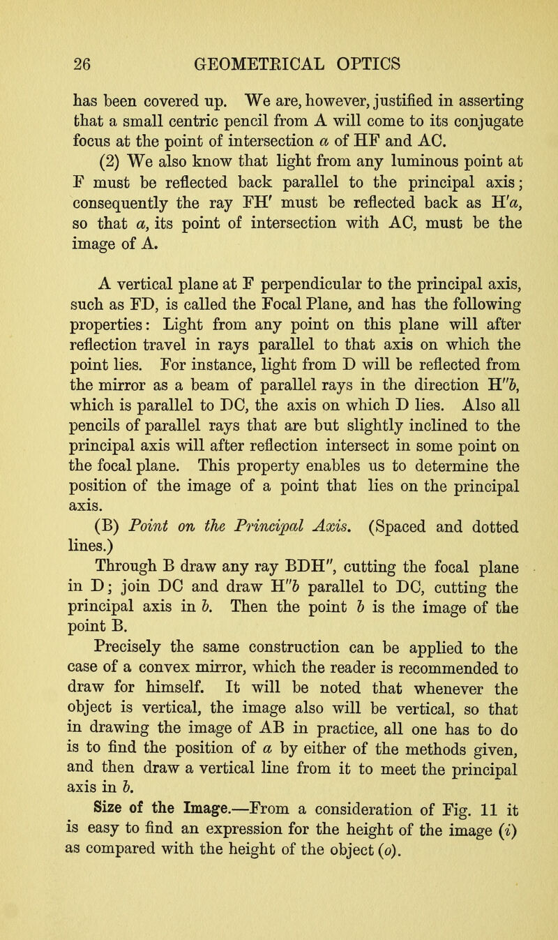 has been covered up. We are, however, justified in asserting that a small centric pencil from A will come to its conjugate focus at the point of intersection a of HF and AC. (2) We also know that light from any luminous point at F must be reflected back parallel to the principal axis; consequently the ray FIT must be reflected back as H'a, so that a, its point of intersection with AC, must be the image of A. A vertical plane at F perpendicular to the principal axis, such as FD, is called the Focal Plane, and has the following properties: Light from any point on this plane will after reflection travel in rays parallel to that axis on which the point lies. For instance, light from D will be reflected from the mirror as a beam of parallel rays in the direction Hb, which is parallel to DC, the axis on which D lies. Also all pencils of parallel rays that are but slightly inclined to the principal axis will after reflection intersect in some point on the focal plane. This property enables us to determine the position of the image of a point that lies on the principal axis. (B) Point on the Principal Axis, (Spaced and dotted lines.) Through B draw any ray BDH, cutting the focal plane in D; join DC and draw Hb parallel to DC, cutting the principal axis in b. Then the point b is the image of the point B. Precisely the same construction can be applied to the case of a convex mirror, which the reader is recommended to draw for himself. It will be noted that whenever the object is vertical, the image also will be vertical, so that in drawing the image of AB in practice, all one has to do is to find the position of a by either of the methods given, and then draw a vertical line from it to meet the principal axis in b. Size of the Image.—From a consideration of Fig. 11 it is easy to find an expression for the height of the image (i) as compared with the height of the object (o).