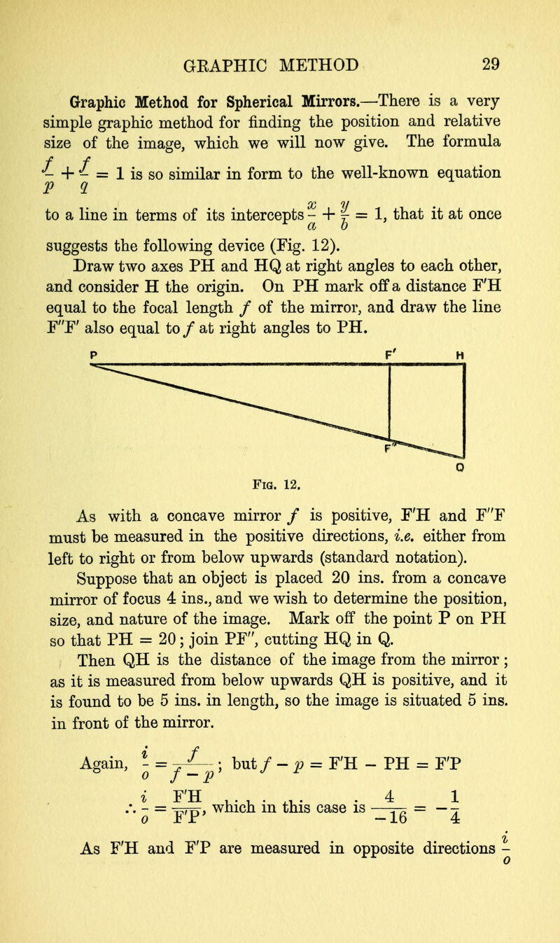 Graphic Method for Spherical Mirrors.—There is a very simple graphic method for finding the position and relative size of the image, which we will now give. The formula f f J- + J- = 1 is so similar in form to the well-known equation V 9. 00 w to a line in terms of its intercepts - + | = 1, that it at once suggests the following device (Fig. 12). Draw two axes PH and HQ at right angles to each other, and consider H the origin. On PH mark off a distance F'H equal to the focal length / of the mirror, and draw the line FF' also equal to / at right angles to PH. f' Fig. 12. As with a concave mirror / is positive, F'H and FF must be measured in the positive directions, i.e. either from left to right or from below upwards (standard notation). Suppose that an object is placed 20 ins. from a concave mirror of focus 4 ins., and we wish to determine the position, size, and nature of the image. Mark off the point P on PH so that PH = 20; join PF, cutting HQ in Q. Then QH is the distance of the image from the mirror ; as it is measured from below upwards QH is positive, and it is found to be 5 ins. in length, so the image is situated 5 ins. in front of the mirror. Again, - = -r^— ; but / - p = F'H - PH = F'P i F'H .4 1 - = which m this case is —^ = —-. o Jb Jr — lo 4 As F'H and F'P are measured in opposite directions