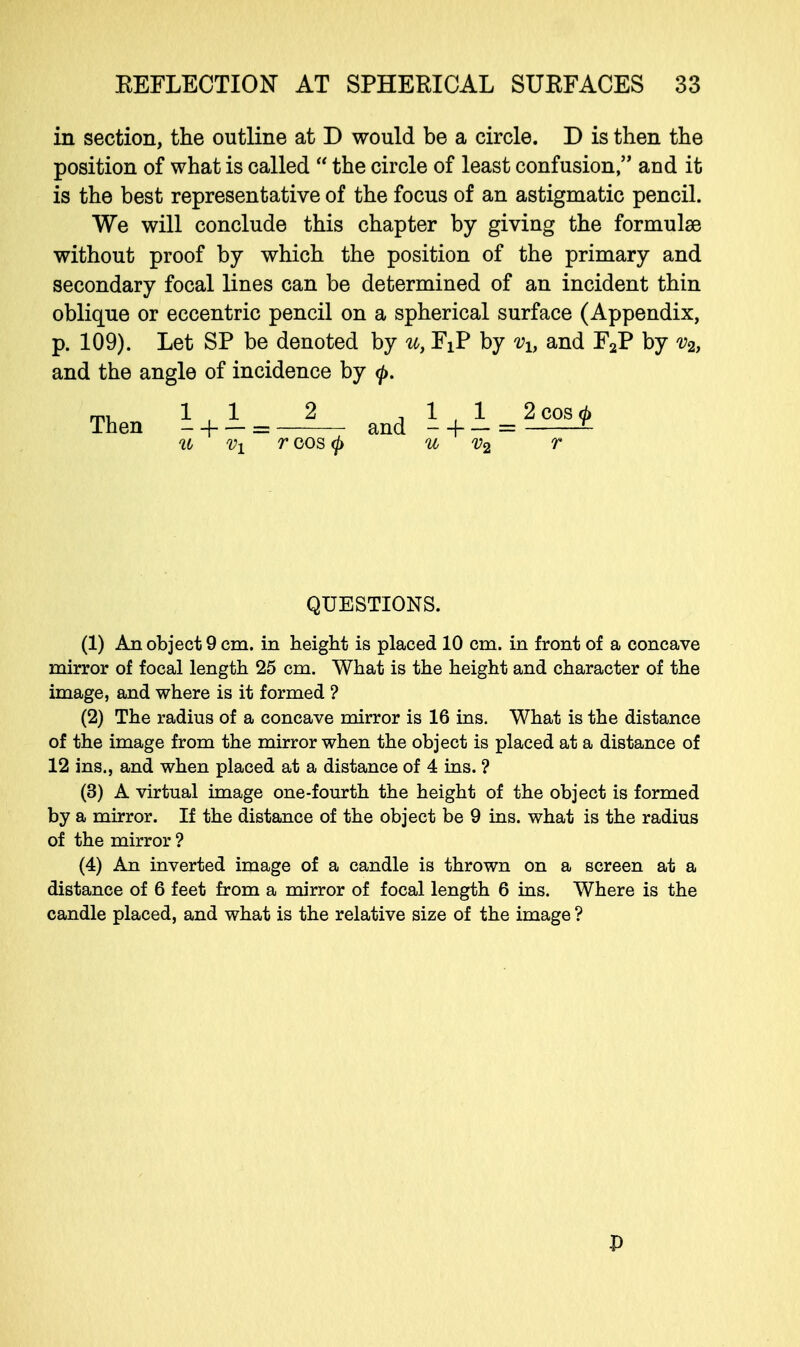 in section, the outline at D would be a circle. D is then the position of what is called  the circle of least confusion, and it is the best representative of the focus of an astigmatic pencil. We will conclude this chapter by giving the formulae without proof by which the position of the primary and secondary focal lines can be determined of an incident thin oblique or eccentric pencil on a spherical surface (Appendix, p. 109). Let SP be denoted by u, FiP by vh and F2P by v2, and the angle of incidence by <p. (1) An object 9 cm. in height is placed 10 cm. in front of a concave mirror of focal length 25 cm. What is the height and character of the image, and where is it formed ? (2) The radius of a concave mirror is 16 ins. What is the distance of the image from the mirror when the object is placed at a distance of 12 ins., and when placed at a distance of 4 ins. ? (3) A virtual image one-fourth the height of the object is formed by a mirror. If the distance of the object be 9 ins. what is the radius of the mirror ? (4) An inverted image of a candle is thrown on a screen at a distance of 6 feet from a mirror of focal length 6 ins. Where is the candle placed, and what is the relative size of the image ? Then and 1^1 _ 2 cos (j> u v2 r QUESTIONS. P