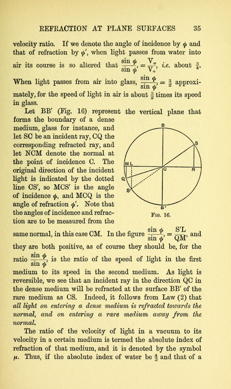 velocity ratio. If we denote the angle of incidence by <j> and that of refraction by <j>'} when light passes from water into sin <p _ V, air its course is so altered that sin Ya .e. about f. the vertical plane that When light passes from air into glass, ™ = § approxi- mately, for the speed of light in air is about § times its speed in glass. Let BB' (Fig. 16) represent forms the boundary of a dense medium, glass for instance, and let SO be an incident ray, CQ the corresponding refracted ray, and let NCM denote the normal at the point of incidence C. The original direction of the incident light is indicated by the dotted line OS', so MCS' is the angle of incidence <j>, and MCQ is the angle of refraction Note that the angles of incidence and refrac- tion are to be measured from the same normal, in this case CM. In the figure sm S'L and is the ratio of the speed of light in the first sin 0' ~ QM' they are both positive, as of course they should be, for the M. sin <b ratio ——^ sm $ medium to its speed in the second medium. As light is reversible, we see that an incident ray in the direction QC in the dense medium will be refracted at the surface BB' of the rare medium as CS. Indeed, it follows from Law (2) that all light on entering a dense medium is refracted towards the normal, and on entering a rare medium away from the normal. The ratio of the velocity of light in a vacuum to its velocity in a certain medium is termed the absolute index of refraction of that medium, and it is denoted by the symbol ft. Thus, if the absolute index of water be § and that of a