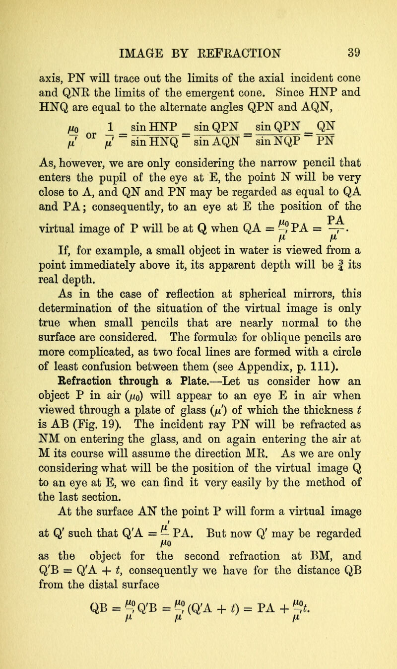 axis, PN will trace out the limits of the axial incident cone and QNR the limits of the emergent cone. Since HNP and HNQ are equal to the alternate angles QPN and AQN, fm 1 _ sinHNP _ sin QPN _ sin QPN _ QN fx' 01 /i'sinHNQsinAQN~sinNQP PN As, however, we are only considering the narrow pencil that enters the pupil of the eye at E, the point N will be very close to A, and QN and PN may be regarded as equal to QA and PA; consequently, to an eye at E the position of the virtual image of P will be at Q when QA = -?PA = —. If, for example, a small object in water is viewed from a point immediately above it, its apparent depth will be | its real depth. As in the case of reflection at spherical mirrors, this determination of the situation of the virtual image is only true when small pencils that are nearly normal to the surface are considered. The formulae for oblique pencils are more complicated, as two focal lines are formed with a circle of least confusion between them (see Appendix, p. 111). Refraction through a Plate.—Let us consider how an object P in air (/z0) will appear to an eye E in air when viewed through a plate of glass (fx) of which the thickness t is AB (Fig. 19). The incident ray PN will be refracted as NM on entering the glass, and on again entering the air at M its course will assume the direction MR. As we are only considering what will be the position of the virtual image Q to an eye at E, we can find it very easily by the method of the last section. At the surface AN the point P will form a virtual image t at Q' such that Q'A = — PA. But now Q' may be regarded Mo as the object for the second refraction at BM, and Q'B = Q'A + t, consequently we have for the distance QB from the distal surface QB = ^?Q'B = C? (Q'A + t) = PA + %t. H fi fx