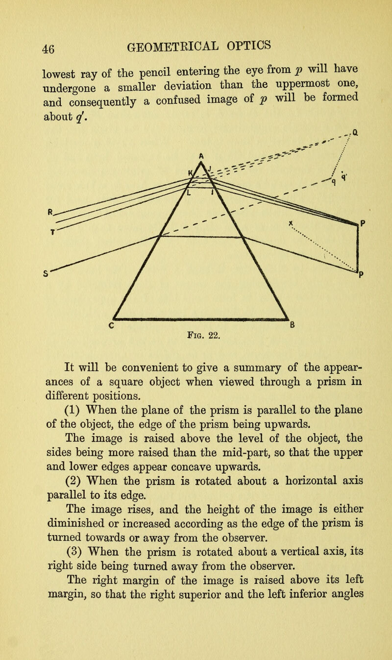 lowest ray of the pencil entering the eye from p will have undergone a smaller deviation than the uppermost one, and consequently a confused image of p will be formed about q'. C 6 Fig. 22. It will be convenient to give a summary of the appear- ances of a square object when viewed through a prism in different positions. (1) When the plane of the prism is parallel to the plane of the object, the edge of the prism being upwards. The image is raised above the level of the object, the sides being more raised than the mid-part, so that the upper and lower edges appear concave upwards. (2) When the prism is rotated about a horizontal axis parallel to its edge. The image rises, and the height of the image is either diminished or increased according as the edge of the prism is turned towards or away from the observer. (3) When the prism is rotated about a vertical axis, its right side being turned away from the observer. The right margin of the image is raised above its left margin, so that the right superior and the left inferior angles