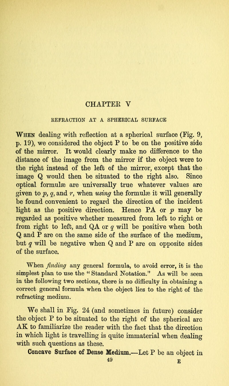 CHAPTER V REFRACTION AT A SPHERICAL SURFACE When dealing with reflection at a spherical surface (Fig. 9, p. 19), we considered the object P to be on the positive side of the mirror. It would clearly make no difference to the distance of the image from the mirror if the object were to the right instead of the left of the mirror, except that the image Q would then be situated to the right also. Since optical formulas are universally true whatever values are given to p, q, and r, when using the formulas it will generally be found convenient to regard the direction of the incident light as the positive direction. Hence PA or p may be regarded as positive whether measured from left to right or from right to left, and QA or q will be positive when both Q and P are on the same side of the surface of the medium, but q will be negative when Q and P are on opposite sides of the surface. When finding any general formula, to avoid error, it is the simplest plan to use the  Standard Notation. As will be seen in the following two sections, there is no difficulty in obtaining a correct general formula when the object lies to the right of the refracting medium. We shall in Fig. 24 (and sometimes in future) consider the object P to be situated to the right of the spherical arc AK to familiarize the reader with the fact that the direction in which light is travelling is quite immaterial when dealing with such questions as these. Concave Surface of Dense Medium.—Let P be an object in