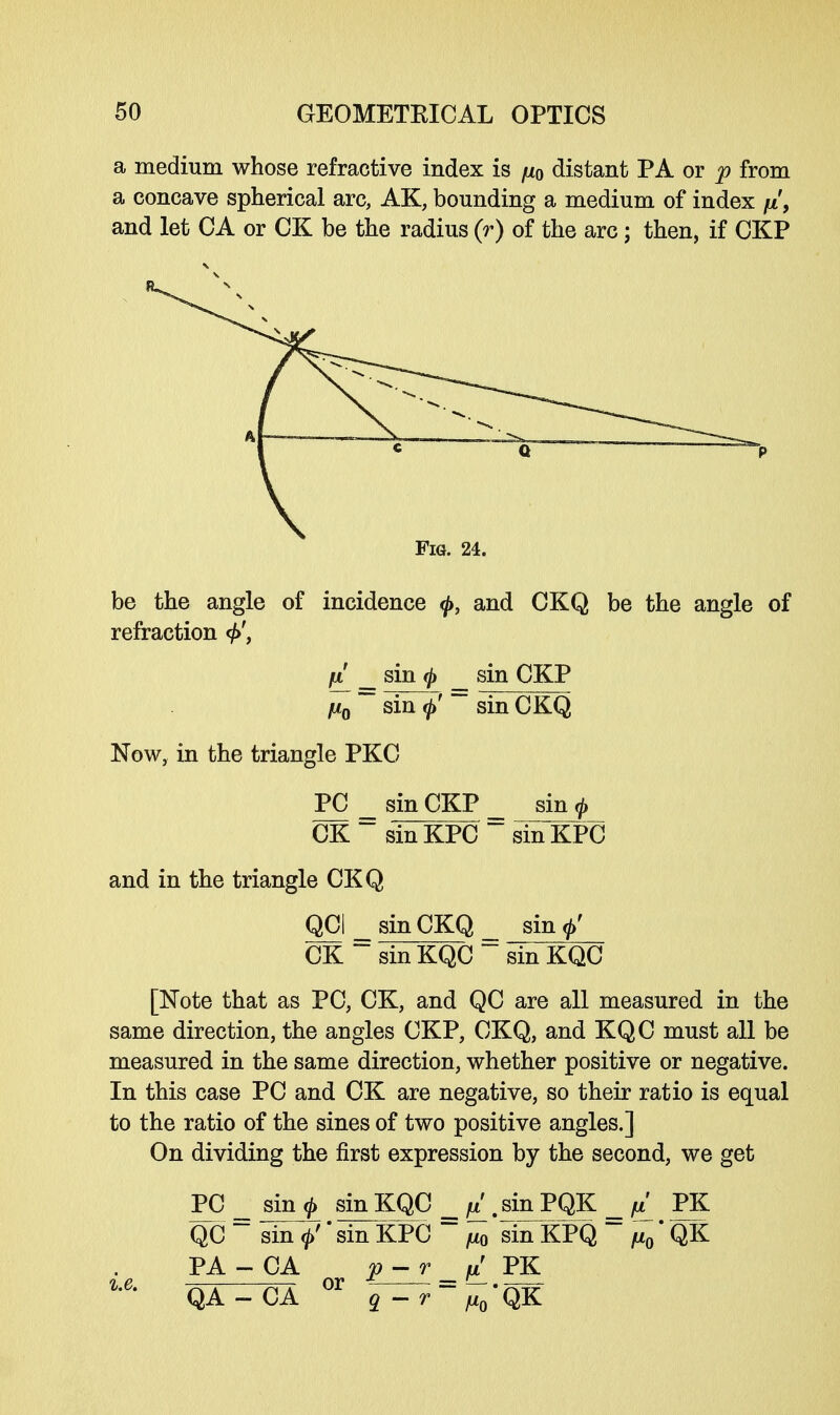 a medium whose refractive index is fi0 distant PA or p from a concave spherical arc, AK, bounding a medium of index //, and let CA or CK be the radius (r) of the arc; then, if CKP Fig. 24. be the angle of incidence <f>, and CKQ be the angle of refraction fi __ sin 0 _ sin CKP fiQ ~~ sin <ft' ~~ sin CKQ Now, in the triangle PKC PC sin CKP _ sin ft CK~sinKPC~sinKPC and in the triangle CKQ QCI _ sin CKQ _ sin CK~ sin KQC sin KQC [Note that as PC, CK, and QC are all measured in the same direction, the angles CKP, CKQ, and KQC must all be measured in the same direction, whether positive or negative. In this case PC and CK are negative, so their ratio is equal to the ratio of the sines of two positive angles.] On dividing the first expression by the second, we get PC _ sin ft sin KQC fx . sin PQK = fi PK QC ~ sin <£'' sin KPC sin KPQ  /u0 QK PA - CA p-r _fi PK QA-CA °r q — r~~ fiQ'QK